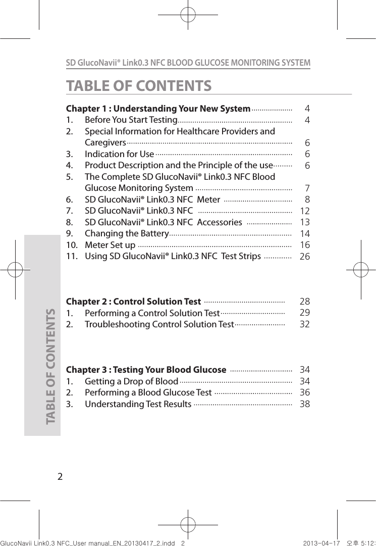 2SD GlucoNavii® Link0.3 NFC BLOOD GLUCOSE MONITORING SYSTEM TABLE OF CONTENTSChapter 1 : Understanding Your New System    1.  Before You Start Testing                      2.  Special Information for Healthcare Providers and Caregivers                                  3.  Indication for Use 4.  Product Description and the Principle of the use5.  The Complete SD GlucoNavii® Link0.3 NFC Blood Glucose Monitoring System6.  SD GlucoNavii® Link0.3 NFC  Meter7.  SD GlucoNavii® Link0.3 NFC8.  SD GlucoNavii® Link0.3 NFC  Accessories 9.  Changing the Battery10.  Meter Set up11.  Using SD GlucoNavii® Link0.3 NFC  Test StripsChapter 2 : Control Solution Test1.  Performing a Control Solution Test           2.  Troubleshooting Control Solution TestChapter 3 : Testing Your Blood Glucose1.  Getting a Drop of Blood2.  Performing a Blood Glucose Test3.  Understanding Test Results44666781213141626TABLE OF CONTENTS28293234343638nuGsWUZGumj|GluYWXZW[X^YUGGGY YWXZTW[TX^GGG㝘䟸G\aXYa[X