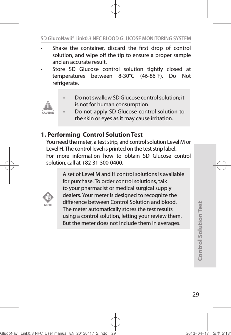 Control Solution Test29SD GlucoNavii® Link0.3 NFC BLOOD GLUCOSE MONITORING SYSTEM t Shake  the  container,  discard  the  rst  drop  of  control solution, and wipe o the tip to ensure a proper sample and an accurate result. t Store  SD  Glucose  control  solution  tightly  closed  at temperatures  between  8-30°C  (46-86°F).  Do  Not refrigerate. 1.  Performing  Control Solution TestYou need the meter, a test strip, and control solution Level M or Level H. The control level is printed on the test strip label.For  more  information  how  to  obtain  SD  Glucose  control solution, call at +82-31-300-0400.t Do not swallow SD Glucose control solution; it is not for human consumption. t Do not apply SD Glucose control solution to the skin or eyes as it may cause irritation. CAUTIONA set of Level M and H control solutions is available for purchase. To order control solutions, talk to your pharmacist or medical surgical supply dealers. Your meter is designed to recognize the dierence between Control Solution and blood. The meter automatically stores the test results using a control solution, letting your review them. But the meter does not include them in averages.NOTEnuGsWUZGumj|GluYWXZW[X^YUGGGY` YWXZTW[TX^GGG㝘䟸G\aXZaW]