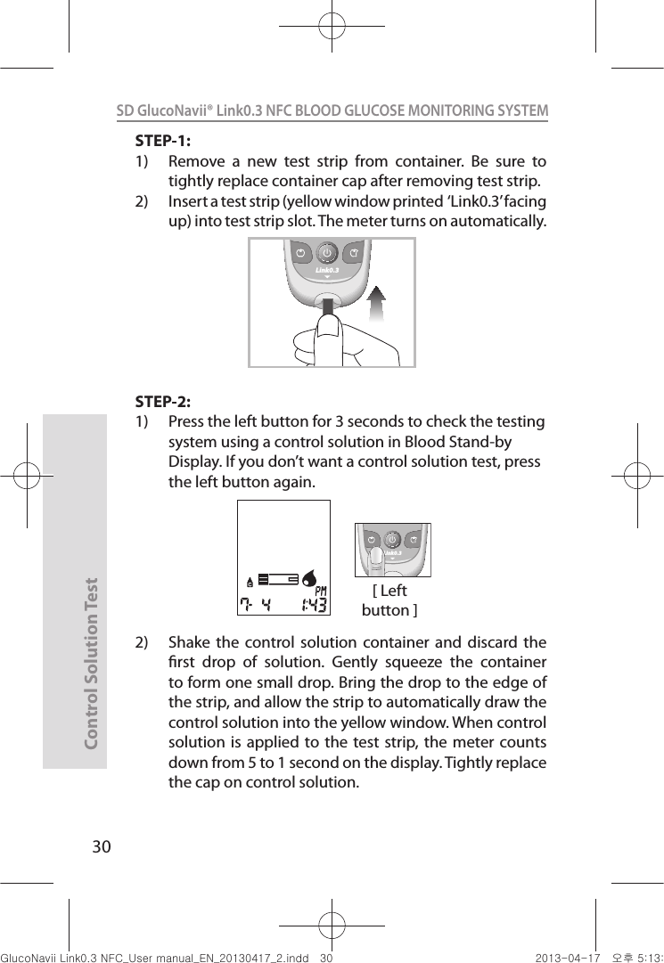 Control Solution Test30SD GlucoNavii® Link0.3 NFC BLOOD GLUCOSE MONITORING SYSTEM STEP-1:1)  Remove  a  new  test  strip  from  container.  Be  sure  to tightly replace container cap after removing test strip. 2) Insert a test strip (yellow window printed  ‘Link0.3’ facing up) into test strip slot. The meter turns on automatically.STEP-2:1)  Press the left button for 3 seconds to check the testing system using a control solution in Blood Stand-by Display. If you don’t want a control solution test, press the left button again.2)   Shake  the  control  solution container  and  discard  the rst  drop  of  solution.  Gently  squeeze  the  container to form one small drop. Bring the drop to the edge of the strip, and allow the strip to automatically draw the control solution into the yellow window. When control solution is  applied to the test strip, the  meter counts down from 5 to 1 second on the display. Tightly replace the cap on control solution. Link0.3[ Left button ]Link0.3nuGsWUZGumj|GluYWXZW[X^YUGGGZW YWXZTW[TX^GGG㝘䟸G\aXZaW^