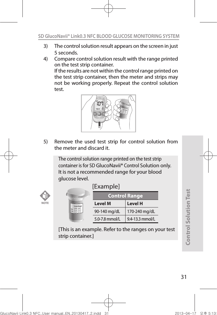 Control Solution Test31SD GlucoNavii® Link0.3 NFC BLOOD GLUCOSE MONITORING SYSTEM 3)  The control solution result appears on the screen in just 5 seconds. 4)  Compare control solution result with the range printed on the test strip container.   If the results are not within the control range printed on the test strip container, then the meter and strips may not be  working  properly. Repeat  the control solution test.5)  Remove  the  used  test  strip  for  control  solution  from the meter and discard it.mg/dLmmol/LLink0.3NFCNOTE The control solution range printed on the test strip container is for SD GlucoNavii® Control Solution only. It is not a recommended range for your blood glucose level. [This is an example. Refer to the ranges on your test strip container.]Control RangeLevel M Level H90-140 mg/dL 170-240 mg/dL5.0-7.8 mmol/L 9.4-13.3 mmol/Lmg/dLmmol/L[Example]nuGsWUZGumj|GluYWXZW[X^YUGGGZX YWXZTW[TX^GGG㝘䟸G\aXZaW^