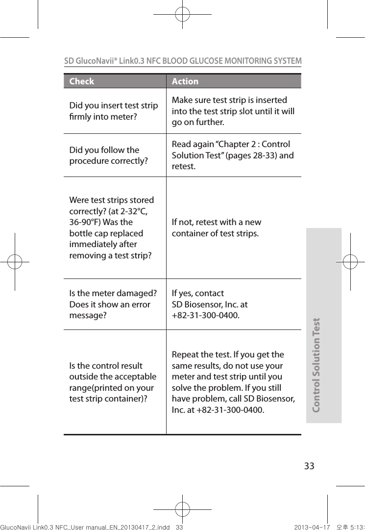 Control Solution Test33SD GlucoNavii® Link0.3 NFC BLOOD GLUCOSE MONITORING SYSTEM Check ActionDid you insert test strip rmly into meter? Make sure test strip is inserted into the test strip slot until it will go on further.Did you follow the procedure correctly? Read again “Chapter 2 : Control Solution Test” (pages 28-33) and retest. Were test strips stored correctly? (at 2-32°C, 36-90°F) Was the bottle cap replaced immediately after removing a test strip? If not, retest with a new container of test strips. Is the meter damaged? Does it show an error message?If yes, contact SD Biosensor, Inc. at +82-31-300-0400.Is the control result outside the acceptable range(printed on your test strip container)?Repeat the test. If you get the same results, do not use your meter and test strip until you solve the problem. If you still have problem, call SD Biosensor, Inc. at +82-31-300-0400.nuGsWUZGumj|GluYWXZW[X^YUGGGZZ YWXZTW[TX^GGG㝘䟸G\aXZaW_