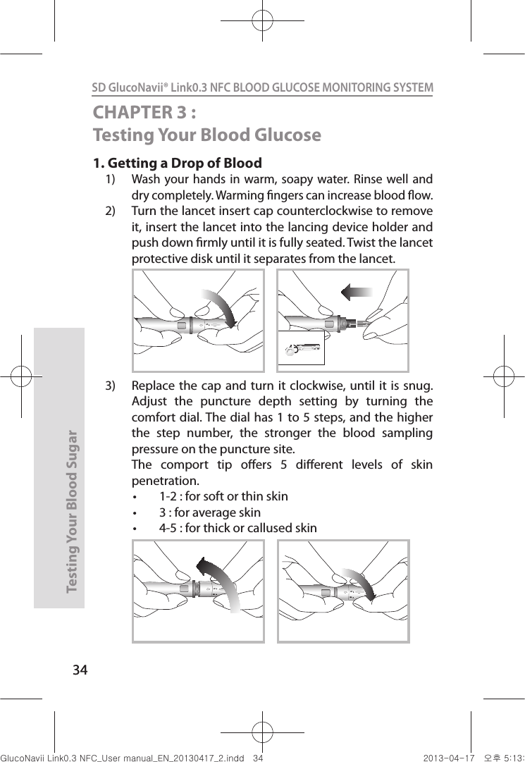 34Testing Your Blood Sugar 34SD GlucoNavii® Link0.3 NFC BLOOD GLUCOSE MONITORING SYSTEM CHAPTER 3 : Testing Your Blood Glucose1.  Getting a Drop of Blood 1)  Wash your  hands in  warm, soapy  water.  Rinse  well and dry completely. Warming ngers can increase blood ow. 2)  Turn the lancet insert cap counterclockwise to remove it, insert the lancet into the lancing device holder and push down rmly until it is fully seated. Twist the lancet protective disk until it separates from the lancet. 3)  Replace the cap  and turn it  clockwise, until it  is snug. Adjust  the  puncture  depth  setting  by  turning  the comfort dial. The dial has 1 to 5 steps, and the higher the  step  number,  the  stronger  the  blood  sampling pressure on the puncture site.   The  comport  tip  oers  5  dierent  levels  of  skin penetration. t 1-2 : for soft or thin skin t 3 : for average skin t 4-5 : for thick or callused skin121212nuGsWUZGumj|GluYWXZW[X^YUGGGZ[ YWXZTW[TX^GGG㝘䟸G\aXZaW_