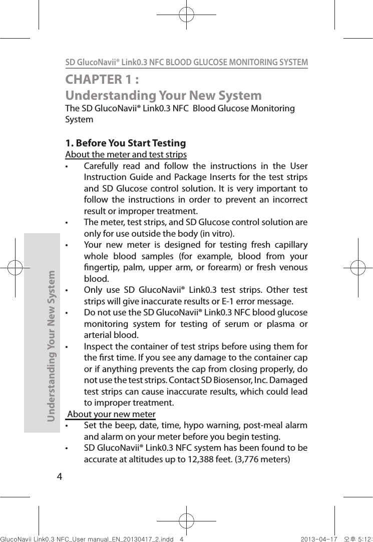 4Understanding Your New SystemSD GlucoNavii® Link0.3 NFC BLOOD GLUCOSE MONITORING SYSTEM CHAPTER 1 : Understanding Your New SystemThe SD GlucoNavii® Link0.3 NFC  Blood Glucose Monitoring System1. Before You Start TestingAbout the meter and test strips t Carefully  read  and  follow  the  instructions  in  the  User Instruction  Guide and Package Inserts  for the test  strips and  SD Glucose control  solution. It  is  very  important  to follow  the  instructions  in  order  to  prevent  an  incorrect result or improper treatment. t The meter, test strips, and SD Glucose control solution are only for use outside the body (in vitro). t Your  new  meter  is  designed  for  testing  fresh  capillary whole  blood  samples  (for  example,  blood  from  your ngertip,  palm,  upper  arm,  or  forearm)  or  fresh  venous blood. t Only  use  SD  GlucoNavii®  Link0.3  test  strips.  Other  test strips will give inaccurate results or E-1 error message.t Do not use the SD GlucoNavii® Link0.3 NFC blood glucose monitoring  system  for  testing  of  serum  or  plasma  or arterial blood.t Inspect the container of test strips before using them for the rst time. If you see any damage to the container cap or if anything prevents the cap from closing properly, do not use the test strips. Contact SD Biosensor, Inc. Damaged test strips can cause inaccurate results, which could lead to improper treatment. About your new meter t Set the beep, date, time, hypo warning, post-meal alarm and alarm on your meter before you begin testing. t SD GlucoNavii® Link0.3 NFC system has been found to be accurate at altitudes up to 12,388 feet. (3,776 meters) nuGsWUZGumj|GluYWXZW[X^YUGGG[ YWXZTW[TX^GGG㝘䟸G\aXYa[X