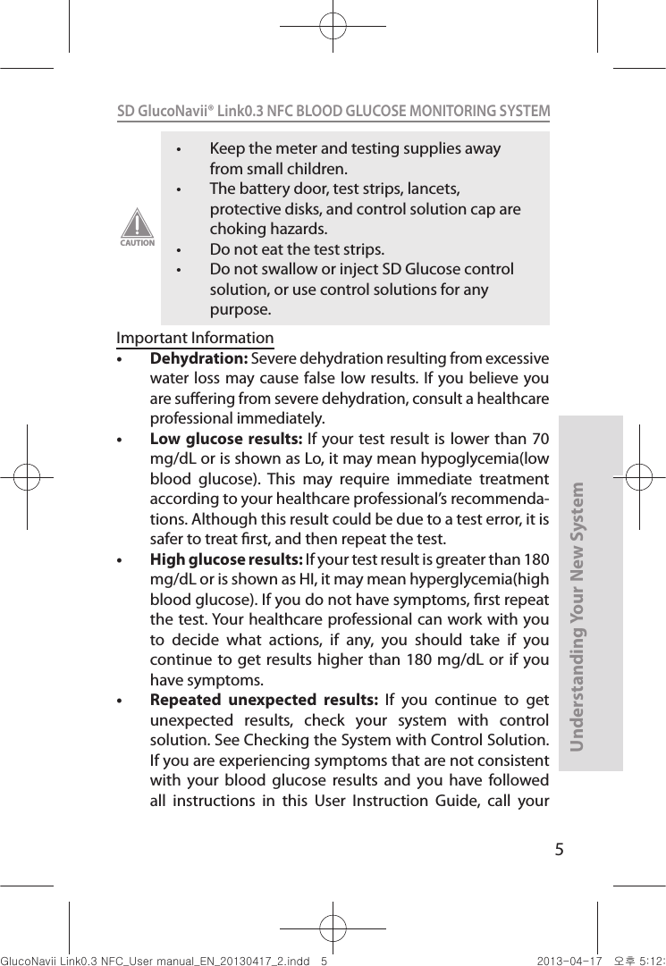 5Understanding Your New SystemSD GlucoNavii® Link0.3 NFC BLOOD GLUCOSE MONITORING SYSTEM t Keep the meter and testing supplies away from small children. t The battery door, test strips, lancets, protective disks, and control solution cap are choking hazards. t Do not eat the test strips. t Do not swallow or inject SD Glucose control solution, or use control solutions for any purpose. CAUTIONImportant Informationt Dehydration: Severe dehydration resulting from excessive water loss may  cause false low  results. If you believe  you are suering from severe dehydration, consult a healthcare professional immediately. t Low glucose results: If  your test  result is  lower than 70 mg/dL or is shown as Lo, it may mean hypoglycemia(low blood  glucose).  This  may  require  immediate  treatment according to your healthcare professional’s recommenda-tions. Although this result could be due to a test error, it is safer to treat rst, and then repeat the test. t High glucose results: If your test result is greater than 180 mg/dL or is shown as HI, it may mean hyperglycemia(high blood glucose). If you do not have symptoms, rst repeat the test. Your healthcare professional can work with you to  decide  what  actions,  if  any,  you  should  take  if  you continue to get  results higher than  180 mg/dL or  if you have symptoms. t Repeated  unexpected  results:  If  you  continue  to  get unexpected  results,  check  your  system  with  control solution. See Checking the System with Control Solution. If you are experiencing symptoms that are not consistent with  your  blood  glucose  results  and  you  have  followed all  instructions  in  this  User  Instruction  Guide,  call  your nuGsWUZGumj|GluYWXZW[X^YUGGG\ YWXZTW[TX^GGG㝘䟸G\aXYa[X