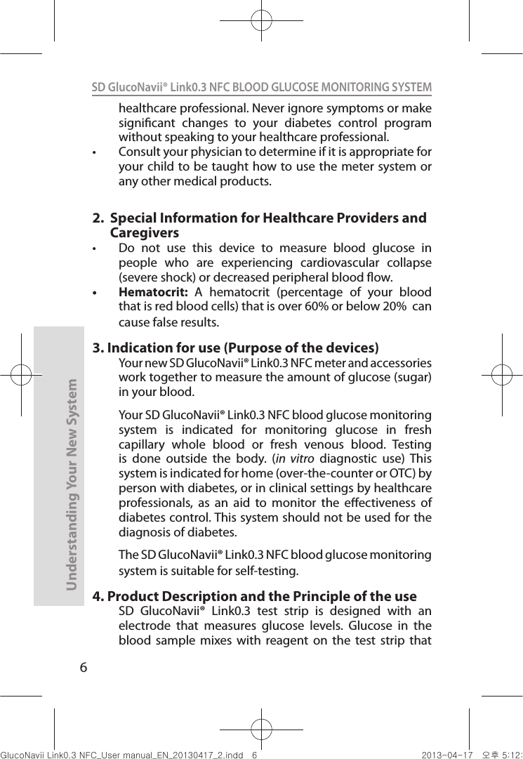 6Understanding Your New SystemSD GlucoNavii® Link0.3 NFC BLOOD GLUCOSE MONITORING SYSTEM healthcare professional. Never ignore symptoms or make signicant  changes  to  your  diabetes  control  program without speaking to your healthcare professional. t Consult your physician to determine if it is appropriate for your child to be taught how to use the meter system or any other medical products.2.     Special Information for Healthcare Providers and Caregiverst  Do  not  use  this  device  to  measure  blood  glucose  in people  who  are  experiencing  cardiovascular  collapse (severe shock) or decreased peripheral blood ow. t Hematocrit:  A  hematocrit  (percentage  of  your  blood that is red blood cells) that is over 60% or below 20%  can cause false results. 3.  Indication for use (Purpose of the devices)Your new SD GlucoNavii® Link0.3 NFC meter and accessories work together to measure the amount of glucose (sugar) in your blood.  Your SD GlucoNavii® Link0.3 NFC blood glucose monitoring system  is  indicated  for  monitoring  glucose  in  fresh capillary  whole  blood  or  fresh  venous  blood.  Testing is  done  outside  the  body.  (in  vitro  diagnostic  use)  This system is indicated for home (over-the-counter or OTC) by person with diabetes, or in clinical settings by healthcare professionals,  as  an  aid  to  monitor  the  eectiveness  of diabetes control. This system should not be used for the diagnosis of diabetes.The SD GlucoNavii® Link0.3 NFC blood glucose monitoring system is suitable for self-testing.4.  Product Description and the Principle of the useSD  GlucoNavii®  Link0.3  test  strip  is  designed  with  an electrode  that  measures  glucose  levels.  Glucose  in  the blood  sample  mixes  with  reagent  on  the  test  strip  that nuGsWUZGumj|GluYWXZW[X^YUGGG] YWXZTW[TX^GGG㝘䟸G\aXYa[X