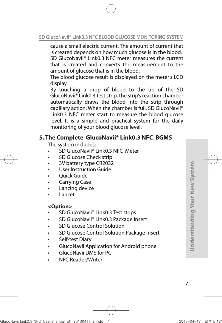 7Understanding Your New SystemSD GlucoNavii® Link0.3 NFC BLOOD GLUCOSE MONITORING SYSTEM cause a small electric current. The amount of current that is created depends on how much glucose is in the blood.SD GlucoNavii® Link0.3  NFC meter measures the current that  is  created  and  converts  the  measurement  to  the amount of glucose that is in the blood.The blood glucose result is displayed on the meter’s LCD display.By  touching  a  drop  of  blood  to  the  tip  of  the  SD GlucoNavii® Link0.3 test strip, the strip’s reaction chamber automatically  draws  the  blood  into  the  strip  through capillary action. When the chamber is full, SD GlucoNavii® Link0.3  NFC  meter  start  to  measure  the  blood  glucose level.  It  is  a  simple  and  practical  system  for  the  daily monitoring of your blood glucose level.5.  The Complete  GlucoNavii® Link0.3 NFC  BGMSThe system includes: t SD GlucoNavii® Link0.3 NFC  Meter t SD Glucose Check strip  t 3V battery type CR2032t User Instruction Guide t Quick Guidet Carrying Case t Lancing devicet Lancet&lt;Option&gt;t SD GlucoNavii® Link0.3 Test strips t SD GlucoNavii® Link0.3 Package Insertt SD Glucose Control Solutiont SD Glucose Control Solution Package Insertt Self-test Diary t GlucoNavii Application for Android phonet GlucoNavii DMS for PCt NFC Reader/WriternuGsWUZGumj|GluYWXZW[X^YUGGG^ YWXZTW[TX^GGG㝘䟸G\aXYa[X