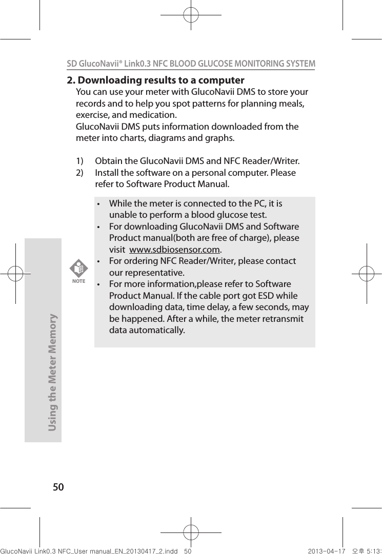 5050Using the Meter Memory50SD GlucoNavii® Link0.3 NFC BLOOD GLUCOSE MONITORING SYSTEM 2. Downloading results to a computerYou can use your meter with GlucoNavii DMS to store your records and to help you spot patterns for planning meals, exercise, and medication. GlucoNavii DMS puts information downloaded from the meter into charts, diagrams and graphs.1)  Obtain the GlucoNavii DMS and NFC Reader/Writer.2)  Install the software on a personal computer. Please refer to Software Product Manual.t While the meter is connected to the PC, it is unable to perform a blood glucose test.t For downloading GlucoNavii DMS and Software Product manual(both are free of charge), please visit  www.sdbiosensor.com.t For ordering NFC Reader/Writer, please contact our representative.t For more information,please refer to Software Product Manual. If the cable port got ESD while downloading data, time delay, a few seconds, may be happened. After a while, the meter retransmit data automatically. NOTEnuGsWUZGumj|GluYWXZW[X^YUGGG\W YWXZTW[TX^GGG㝘䟸G\aXZaXZ