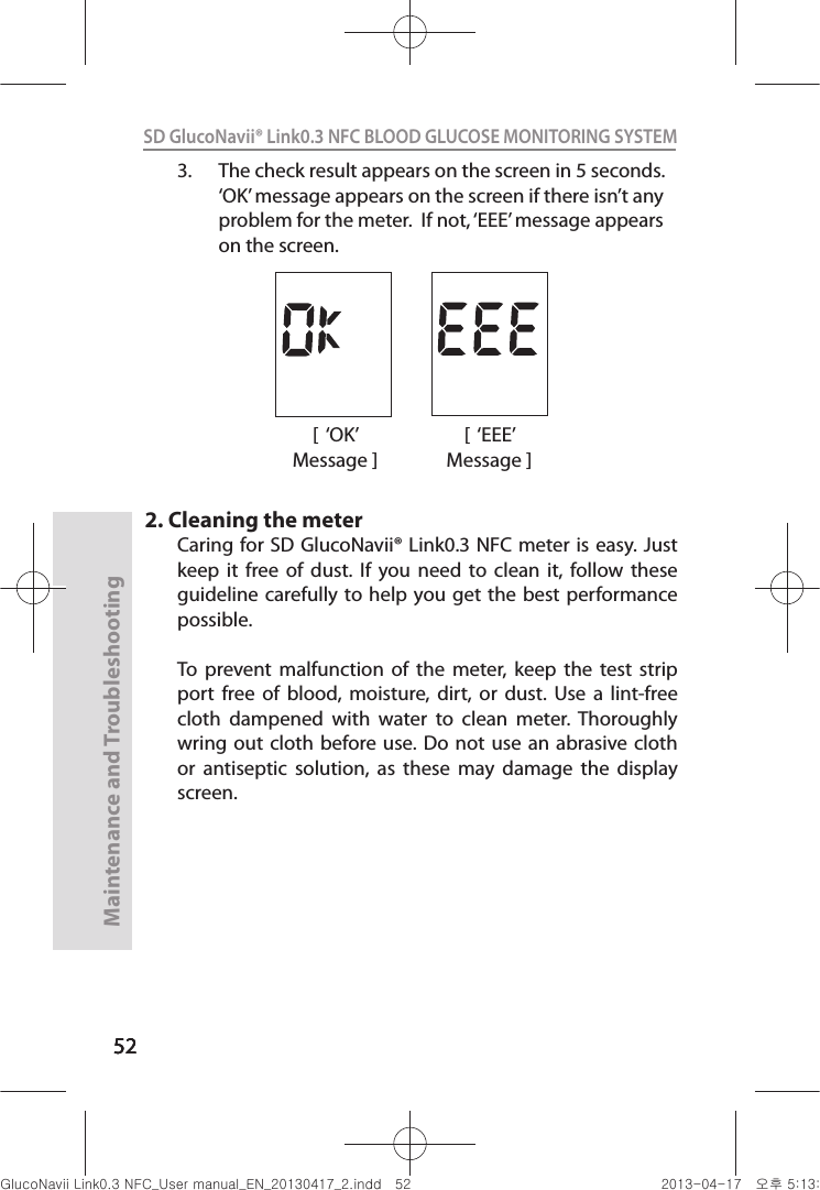 525252Maintenance and Troubleshooting52SD GlucoNavii® Link0.3 NFC BLOOD GLUCOSE MONITORING SYSTEM 3.  The check result appears on the screen in 5 seconds. ‘OK’ message appears on the screen if there isn’t any problem for the meter.  If not, ‘EEE’ message appears on the screen.2. Cleaning the meterCaring for SD  GlucoNavii® Link0.3  NFC  meter is easy. Just keep  it  free  of  dust.  If  you  need  to  clean  it,  follow  these guideline carefully to help you get the best  performance possible. To  prevent  malfunction  of  the  meter,  keep  the  test  strip port  free  of  blood,  moisture,  dirt,  or  dust.  Use  a  lint-free cloth  dampened  with  water  to  clean  meter.  Thoroughly wring out  cloth before use. Do  not use  an  abrasive cloth or  antiseptic  solution,  as  these  may  damage  the  display screen.[  ‘OK’ Message ][  ‘EEE’ Message ]nuGsWUZGumj|GluYWXZW[X^YUGGG\Y YWXZTW[TX^GGG㝘䟸G\aXZaXZ