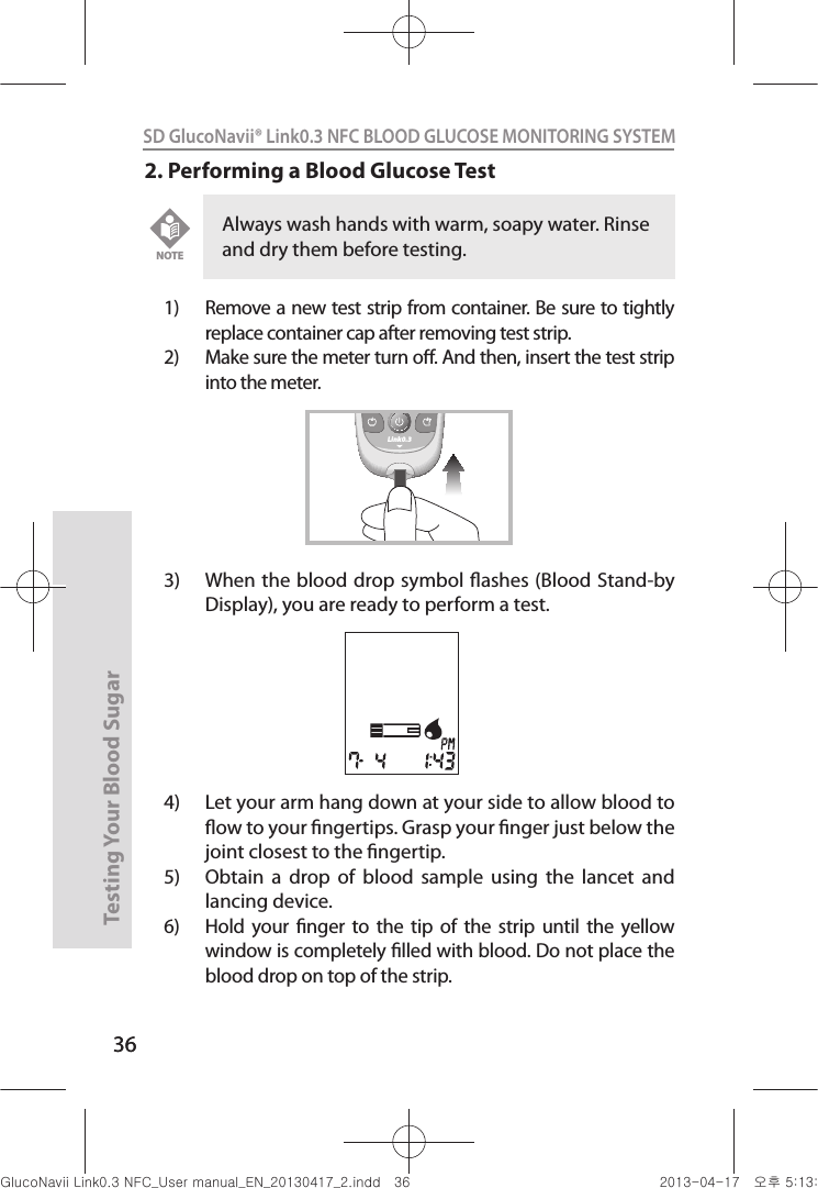 36Testing Your Blood Sugar 36SD GlucoNavii® Link0.3 NFC BLOOD GLUCOSE MONITORING SYSTEM 2. Performing a Blood Glucose Test1)  Remove a new test strip from container. Be sure to tightly replace container cap after removing test strip.2)  Make sure the meter turn o. And then, insert the test strip into the meter. 3)  When the blood drop symbol ashes (Blood Stand-by Display), you are ready to perform a test. 4)  Let your arm hang down at your side to allow blood to ow to your ngertips. Grasp your nger just below the joint closest to the ngertip. 5)  Obtain  a  drop  of  blood  sample  using  the  lancet  and lancing device. 6)  Hold  your  nger  to  the tip  of  the strip until  the  yellow window is completely lled with blood. Do not place the blood drop on top of the strip. Always wash hands with warm, soapy water. Rinse and dry them before testing. NOTELink0.3nuGsWUZGumj|GluYWXZW[X^YUGGGZ] YWXZTW[TX^GGG㝘䟸G\aXZaW`