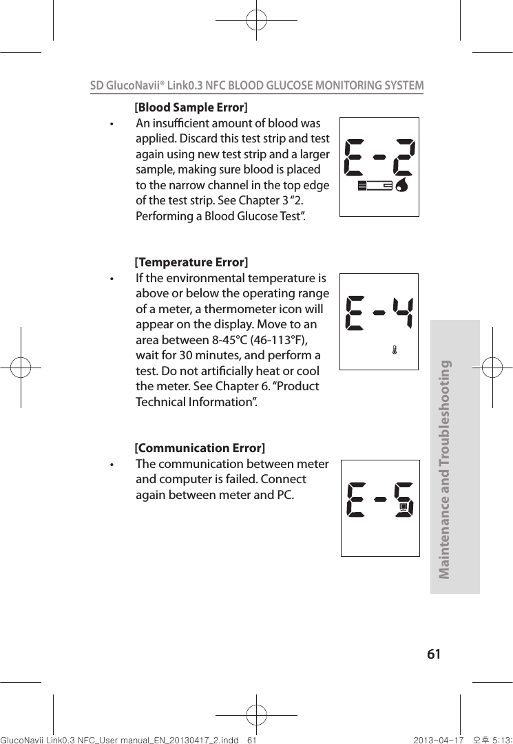 616161Maintenance and Troubleshooting61SD GlucoNavii® Link0.3 NFC BLOOD GLUCOSE MONITORING SYSTEM [Blood Sample Error]t An insucient amount of blood was applied. Discard this test strip and test again using new test strip and a larger sample, making sure blood is placed to the narrow channel in the top edge of the test strip. See Chapter 3 “2. Performing a Blood Glucose Test”.[Temperature Error]t If the environmental temperature is above or below the operating range of a meter, a thermometer icon will appear on the display. Move to an area between 8-45°C (46-113°F), wait for 30 minutes, and perform a test. Do not articially heat or cool the meter. See Chapter 6. “Product Technical Information”.[Communication Error]t The communication between meter and computer is failed. Connect again between meter and PC.nuGsWUZGumj|GluYWXZW[X^YUGGG]X YWXZTW[TX^GGG㝘䟸G\aXZaX\