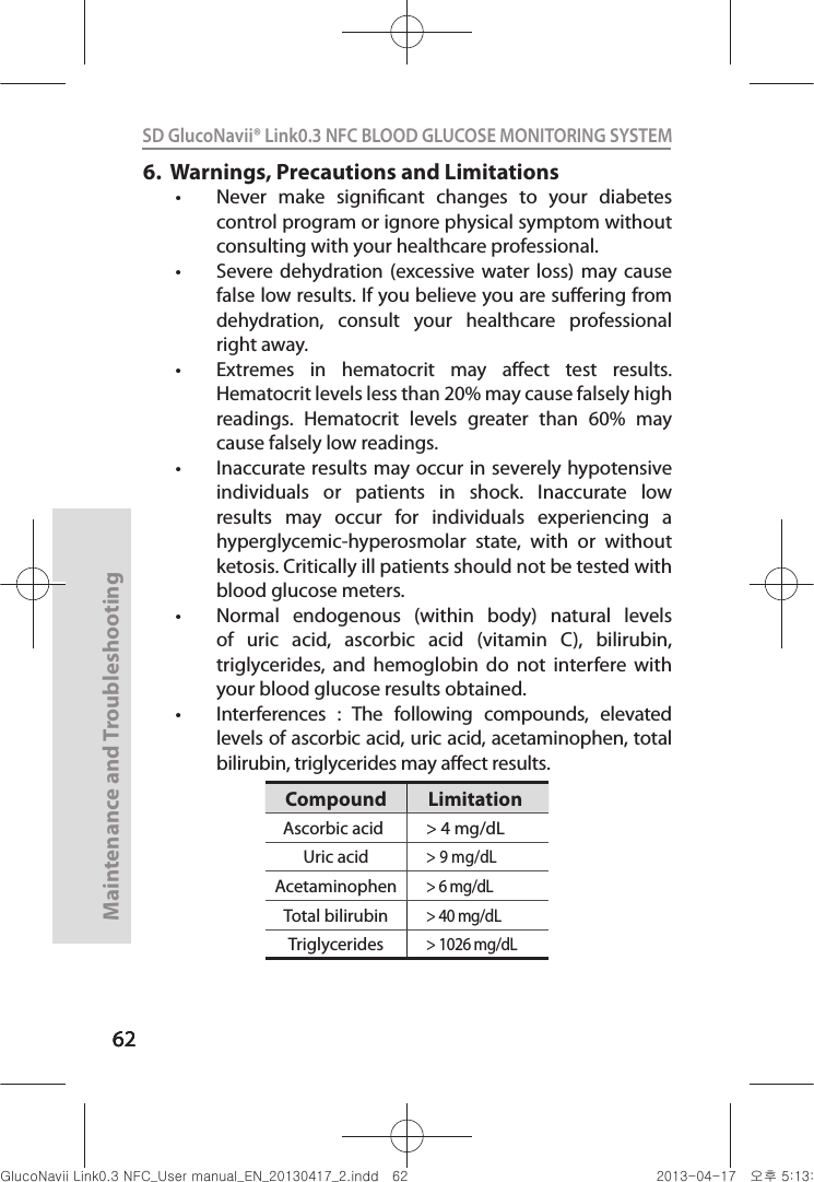 626262Maintenance and Troubleshooting62SD GlucoNavii® Link0.3 NFC BLOOD GLUCOSE MONITORING SYSTEM 6.    Warnings, Precautions and Limitationst Never  make  signicant  changes  to  your  diabetes control program or ignore physical symptom without consulting with your healthcare professional. t Severe dehydration (excessive water  loss)  may  cause false low results. If you believe you are suering from dehydration,  consult  your  healthcare  professional right away. t Extremes  in  hematocrit  may  aect  test  results.Hematocrit levels less than 20% may cause falsely high readings.  Hematocrit  levels  greater  than  60%  may cause falsely low readings. t Inaccurate results may occur in severely hypotensive individuals  or  patients  in  shock.  Inaccurate  low results  may  occur  for  individuals  experiencing  a hyperglycemic-hyperosmolar  state,  with  or  without ketosis. Critically ill patients should not be tested with blood glucose meters. t Normal  endogenous  (within  body)  natural  levels of  uric  acid,  ascorbic  acid  (vitamin  C),  bilirubin, triglycerides,  and  hemoglobin  do  not  interfere  with your blood glucose results obtained.t Interferences  :  The  following  compounds,  elevated levels of ascorbic acid, uric acid, acetaminophen, total bilirubin, triglycerides may aect results.Compound LimitationAscorbic acid &gt; 4 mg/dLUric acid&gt; 9 mg/dLAcetaminophen&gt; 6 mg/dLTotal bilirubin&gt; 40 mg/dLTriglycerides&gt; 1026 mg/dLnuGsWUZGumj|GluYWXZW[X^YUGGG]Y YWXZTW[TX^GGG㝘䟸G\aXZaX\