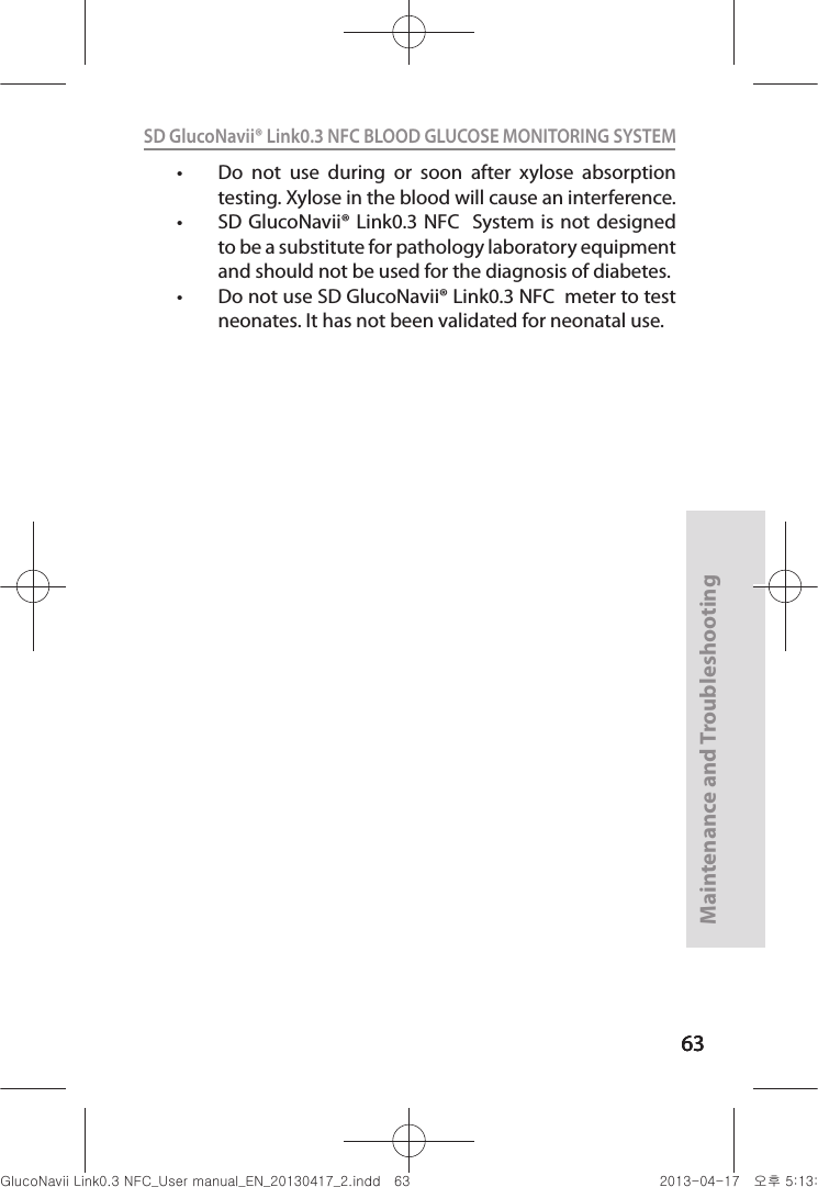 636363Maintenance and Troubleshooting63SD GlucoNavii® Link0.3 NFC BLOOD GLUCOSE MONITORING SYSTEM t Do  not  use  during  or  soon  after  xylose  absorption testing. Xylose in the blood will cause an interference.t SD GlucoNavii® Link0.3 NFC   System is not  designed to be a substitute for pathology laboratory equipment and should not be used for the diagnosis of diabetes. t Do not use SD GlucoNavii® Link0.3 NFC  meter to test neonates. It has not been validated for neonatal use. nuGsWUZGumj|GluYWXZW[X^YUGGG]Z YWXZTW[TX^GGG㝘䟸G\aXZaX\