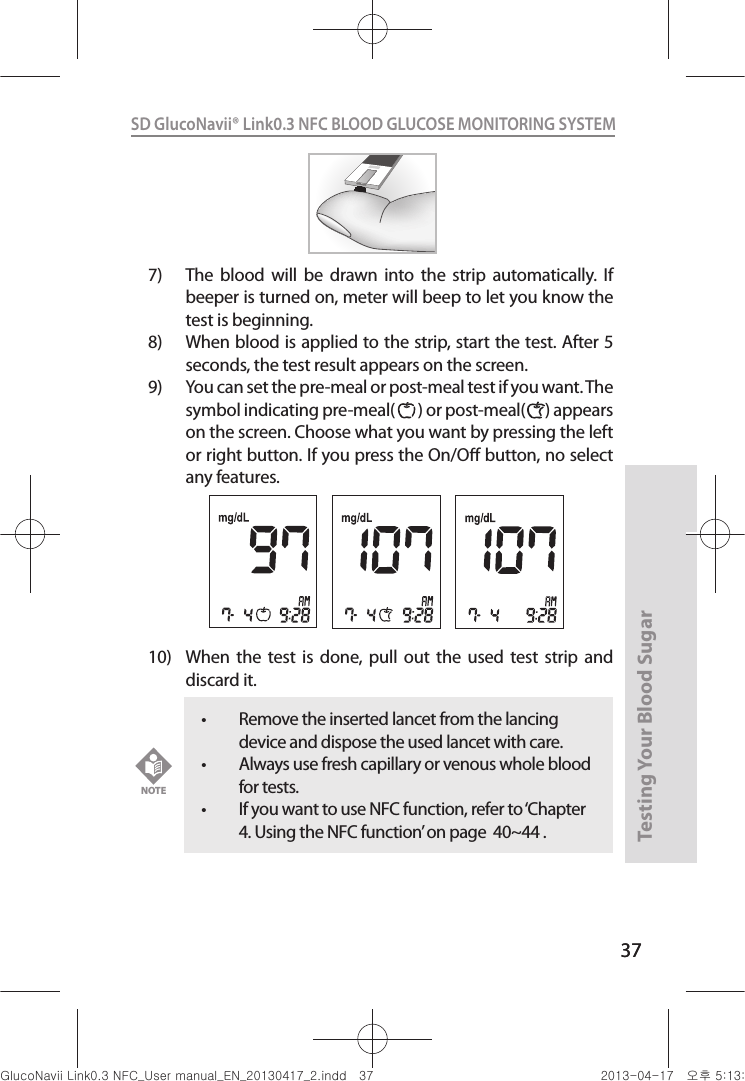 37Testing Your Blood Sugar 37SD GlucoNavii® Link0.3 NFC BLOOD GLUCOSE MONITORING SYSTEM 7)  The  blood  will  be  drawn  into  the  strip  automatically.  If beeper is turned on, meter will beep to let you know the test is beginning.8)  When blood is applied to the strip, start the test. After 5 seconds, the test result appears on the screen.9)  You can set the pre-meal or post-meal test if you want. The symbol indicating pre-meal(       ) or post-meal(      ) appears on the screen. Choose what you want by pressing the left or right button. If you press the On/O button, no select any features.  10)  When  the  test  is  done,  pull  out  the  used  test strip  and discard it. t Remove the inserted lancet from the lancing device and dispose the used lancet with care. t Always use fresh capillary or venous whole blood for tests.t If you want to use NFC function, refer to ‘Chapter 4. Using the NFC function’ on page  40~44 . NOTEnuGsWUZGumj|GluYWXZW[X^YUGGGZ^ YWXZTW[TX^GGG㝘䟸G\aXZaXW