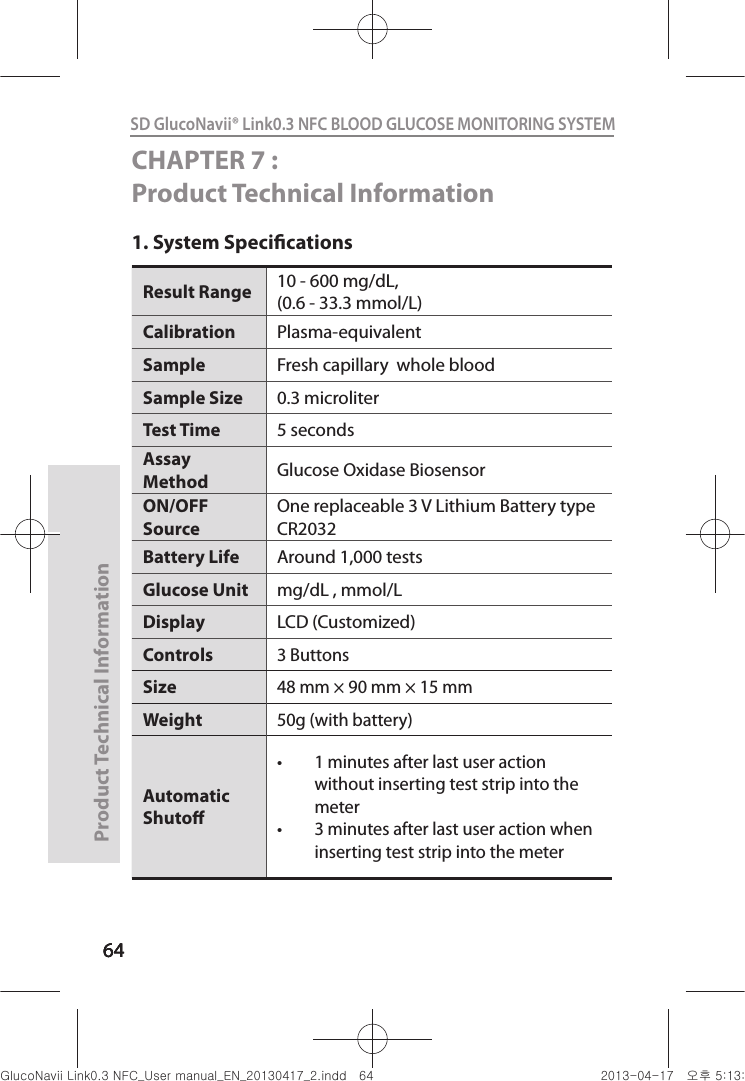 646464Product Technical Information64SD GlucoNavii® Link0.3 NFC BLOOD GLUCOSE MONITORING SYSTEM CHAPTER 7 : Product Technical Information1. System SpecicationsResult Range  10 - 600 mg/dL,(0.6 - 33.3 mmol/L) Calibration Plasma-equivalentSample  Fresh capillary  whole blood Sample Size  0.3 microliter Test Time  5 seconds Assay Method  Glucose Oxidase Biosensor ON/OFF Source One replaceable 3 V Lithium Battery type CR2032 Battery Life  Around 1,000 tests Glucose Unit  mg/dL , mmol/LDisplay LCD (Customized)Controls3 ButtonsSize48 mm × 90 mm × 15 mmWeight50g (with battery)Automatic Shuto t 1 minutes after last user action without inserting test strip into the meter t 3 minutes after last user action when inserting test strip into the meter nuGsWUZGumj|GluYWXZW[X^YUGGG][ YWXZTW[TX^GGG㝘䟸G\aXZaX\