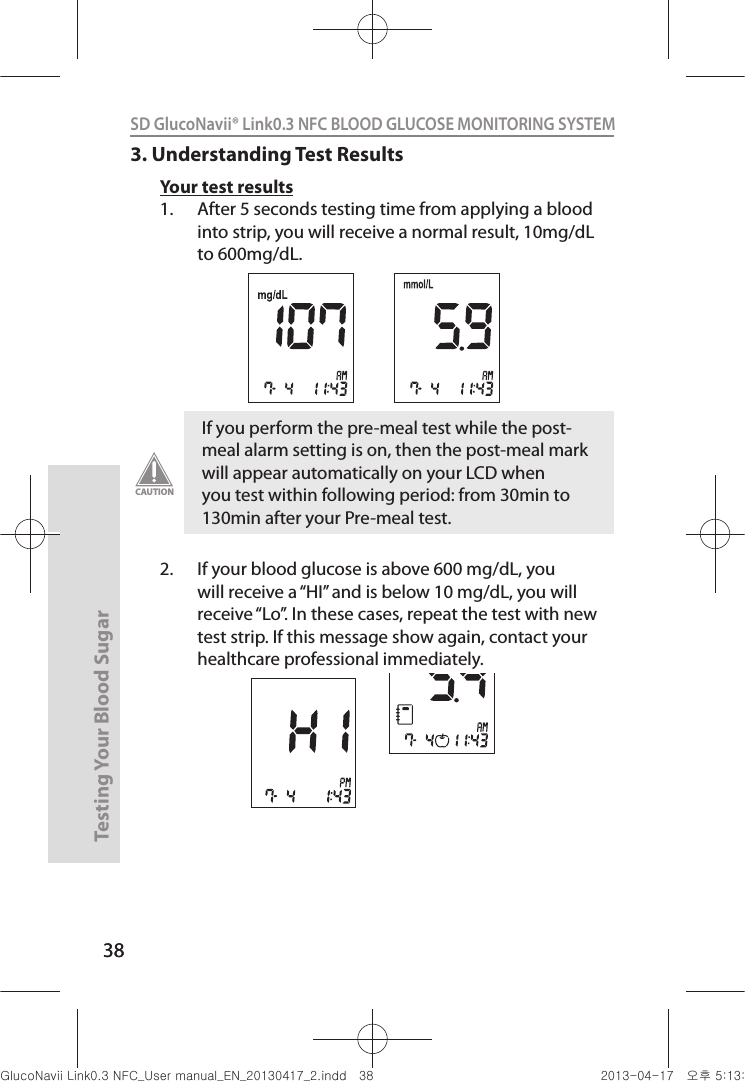 38Testing Your Blood Sugar 38SD GlucoNavii® Link0.3 NFC BLOOD GLUCOSE MONITORING SYSTEM 3. Understanding Test ResultsYour test results1.  After 5 seconds testing time from applying a blood into strip, you will receive a normal result, 10mg/dL to 600mg/dL.2.  If your blood glucose is above 600 mg/dL, you will receive a “HI” and is below 10 mg/dL, you will receive “Lo”. In these cases, repeat the test with new test strip. If this message show again, contact your healthcare professional immediately. If you perform the pre-meal test while the post-meal alarm setting is on, then the post-meal mark will appear automatically on your LCD when you test within following period: from 30min to 130min after your Pre-meal test. CAUTIONnuGsWUZGumj|GluYWXZW[X^YUGGGZ_ YWXZTW[TX^GGG㝘䟸G\aXZaXW