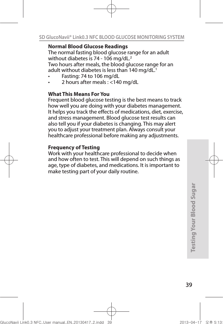 39Testing Your Blood Sugar 39SD GlucoNavii® Link0.3 NFC BLOOD GLUCOSE MONITORING SYSTEM Normal Blood Glucose Readings The normal fasting blood glucose range for an adult without diabetes is 74 - 106 mg/dL.2 Two hours after meals, the blood glucose range for an adult without diabetes is less than 140 mg/dL.1 t &apos;BTUJOHUPNHE-t IPVSTBGUFSNFBMTNHE-What This Means For You Frequent blood glucose testing is the best means to track how well you are doing with your diabetes management. It helps you track the eects of medications, diet, exercise, and stress management. Blood glucose test results can also tell you if your diabetes is changing. This may alert you to adjust your treatment plan. Always consult your healthcare professional before making any adjustments. Frequency of Testing Work with your healthcare professional to decide when and how often to test. This will depend on such things as age, type of diabetes, and medications. It is important to make testing part of your daily routine. nuGsWUZGumj|GluYWXZW[X^YUGGGZ` YWXZTW[TX^GGG㝘䟸G\aXZaXW