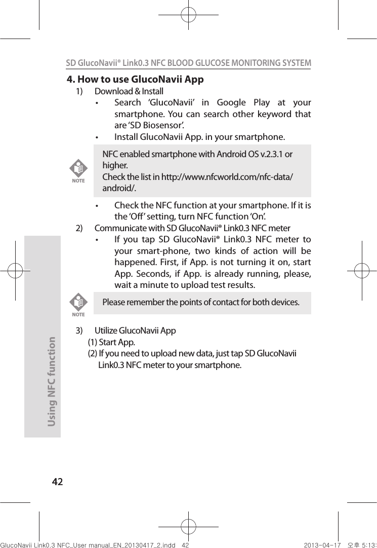 4242Using NFC function 42SD GlucoNavii® Link0.3 NFC BLOOD GLUCOSE MONITORING SYSTEM 4. How to use GlucoNavii App1)  Download &amp; Installt Search  ‘GlucoNavii’  in  Google  Play  at  your smartphone. You  can  search  other  keyword  that are ‘SD Biosensor’.t Install GlucoNavii App. in your smartphone.t Check the NFC function at your smartphone. If it is the ‘O’ setting, turn NFC function ‘On’.2)  Communicate with SD GlucoNavii® Link0.3 NFC meter t If  you  tap  SD  GlucoNavii®  Link0.3  NFC  meter  to your  smart-phone,  two  kinds  of  action  will  be happened. First, if  App. is  not  turning  it  on, start App.  Seconds,  if  App.  is  already  running,  please, wait a minute to upload test results. 3)  Utilize GlucoNavii App       (1) Start App.       (2) If you need to upload new data, just tap SD GlucoNavii                   Link0.3 NFC meter to your smartphone.Please remember the points of contact for both devices.NOTENFC enabled smartphone with Android OS v.2.3.1 or higher. Check the list in http://www.nfcworld.com/nfc-data/android/.NOTEnuGsWUZGumj|GluYWXZW[X^YUGGG[Y YWXZTW[TX^GGG㝘䟸G\aXZaXX