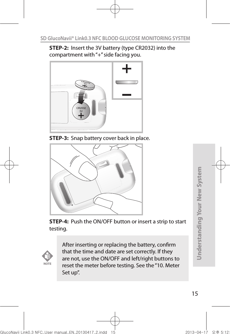 15Understanding Your New SystemSD GlucoNavii® Link0.3 NFC BLOOD GLUCOSE MONITORING SYSTEM STEP-2:  Insert the 3V battery (type CR2032) into the compartment with “+” side facing you.   STEP-3:  Snap battery cover back in place.   STEP-4:  Push the ON/OFF button or insert a strip to start testing.After inserting or replacing the battery, conrm that the time and date are set correctly. If they are not, use the ON/OFF and left/right buttons to reset the meter before testing. See the “10. Meter Set up”. NOTEnuGsWUZGumj|GluYWXZW[X^YUGGGX\ YWXZTW[TX^GGG㝘䟸G\aXYa[[