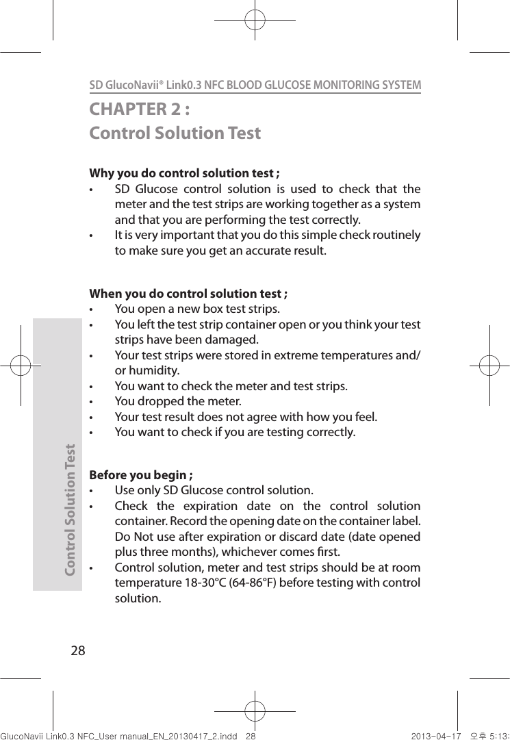 Control Solution Test28SD GlucoNavii® Link0.3 NFC BLOOD GLUCOSE MONITORING SYSTEM CHAPTER 2 : Control Solution TestWhy you do control solution test ; t SD  Glucose  control  solution  is  used  to  check  that  the meter and the test strips are working together as a system and that you are performing the test correctly. t It is very important that you do this simple check routinely to make sure you get an accurate result. When you do control solution test ;t You open a new box test strips. t You left the test strip container open or you think your test strips have been damaged. t Your test strips were stored in extreme temperatures and/or humidity. t You want to check the meter and test strips. t You dropped the meter. t Your test result does not agree with how you feel. t You want to check if you are testing correctly. Before you begin ; t Use only SD Glucose control solution. t Check  the  expiration  date  on  the  control  solution container. Record the opening date on the container label. Do Not use after expiration or discard date (date opened plus three months), whichever comes rst. t Control solution, meter and test strips should be at room temperature 18-30°C (64-86°F) before testing with control solution. nuGsWUZGumj|GluYWXZW[X^YUGGGY_ YWXZTW[TX^GGG㝘䟸G\aXZaW]