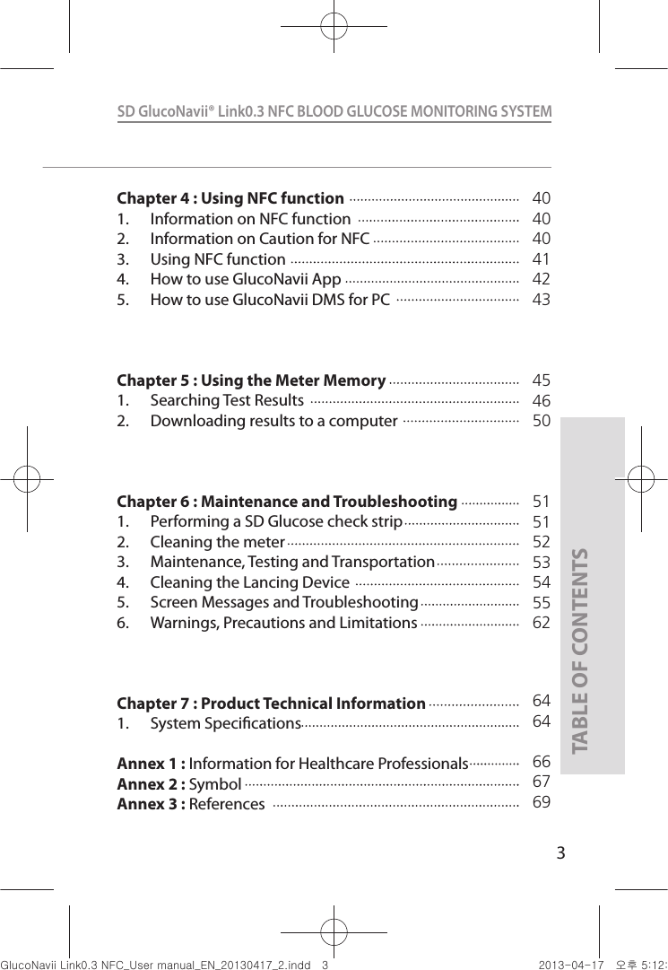 3SD GlucoNavii® Link0.3 NFC BLOOD GLUCOSE MONITORING SYSTEM TABLE OF CONTENTSChapter 4 : Using NFC function1.  Information on NFC function2.  Information on Caution for NFC3.  Using NFC function4.  How to use GlucoNavii App5.  How to use GlucoNavii DMS for PCChapter 5 : Using the Meter Memory1.  Searching Test Results2.  Downloading results to a computerChapter 6 : Maintenance and Troubleshooting1.  Performing a SD Glucose check strip2.  Cleaning the meter3.  Maintenance, Testing and Transportation4.  Cleaning the Lancing Device5.  Screen Messages and Troubleshooting6.  Warnings, Precautions and Limitations Chapter 7 : Product Technical Information1.  System SpecicationsAnnex 1 :  Information for Healthcare ProfessionalsAnnex 2 :  SymbolAnnex 3 :  References404040414243454650515152535455626464666769nuGsWUZGumj|GluYWXZW[X^YUGGGZ YWXZTW[TX^GGG㝘䟸G\aXYa[X