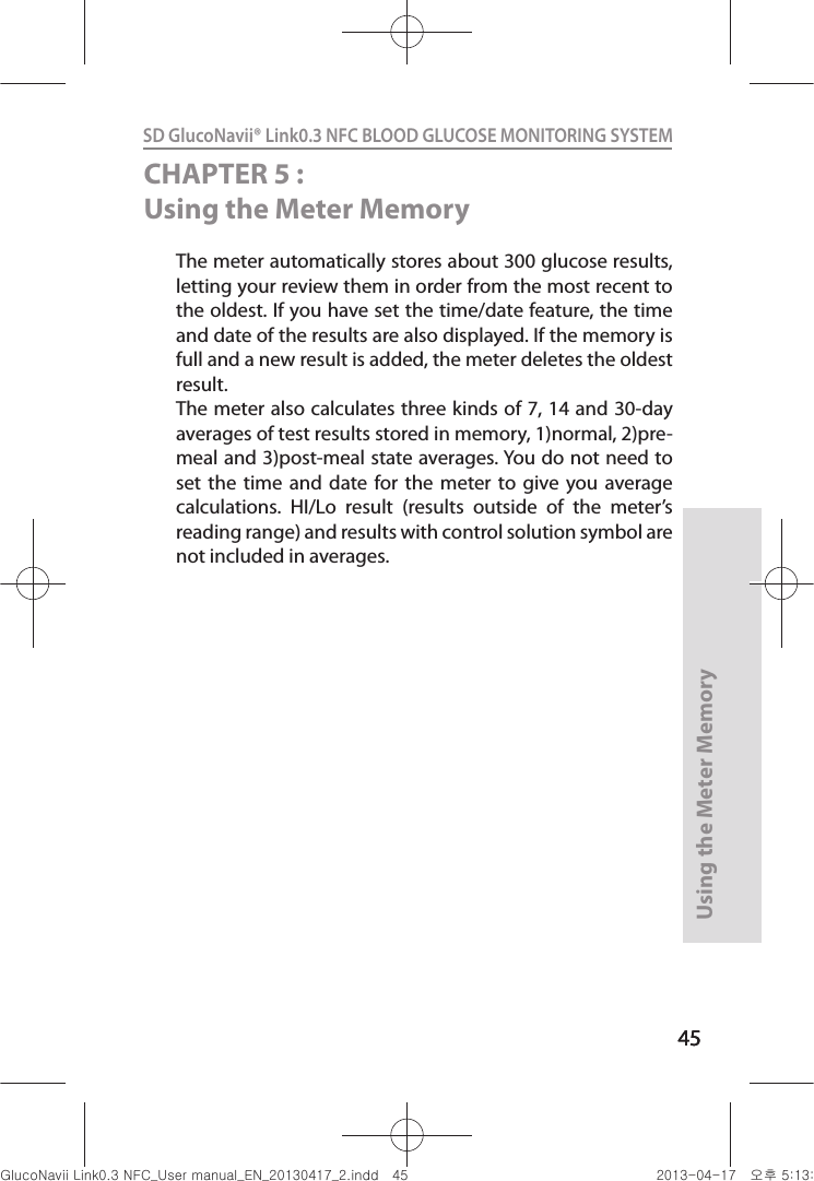 4545Using the Meter Memory45SD GlucoNavii® Link0.3 NFC BLOOD GLUCOSE MONITORING SYSTEM CHAPTER 5 : Using the Meter MemoryThe meter automatically stores about 300 glucose results, letting your review them in order from the most recent to the oldest. If you have set the time/date feature, the time and date of the results are also displayed. If the memory is full and a new result is added, the meter deletes the oldest result. The meter also calculates three kinds of 7, 14 and 30-day averages of test results stored in memory, 1)normal, 2)pre-meal and 3)post-meal state averages. You do not need to set  the  time  and  date  for  the  meter to  give  you  average calculations.  HI/Lo  result  (results  outside  of  the  meter’s reading range) and results with control solution symbol are not included in averages. nuGsWUZGumj|GluYWXZW[X^YUGGG[\ YWXZTW[TX^GGG㝘䟸G\aXZaXX