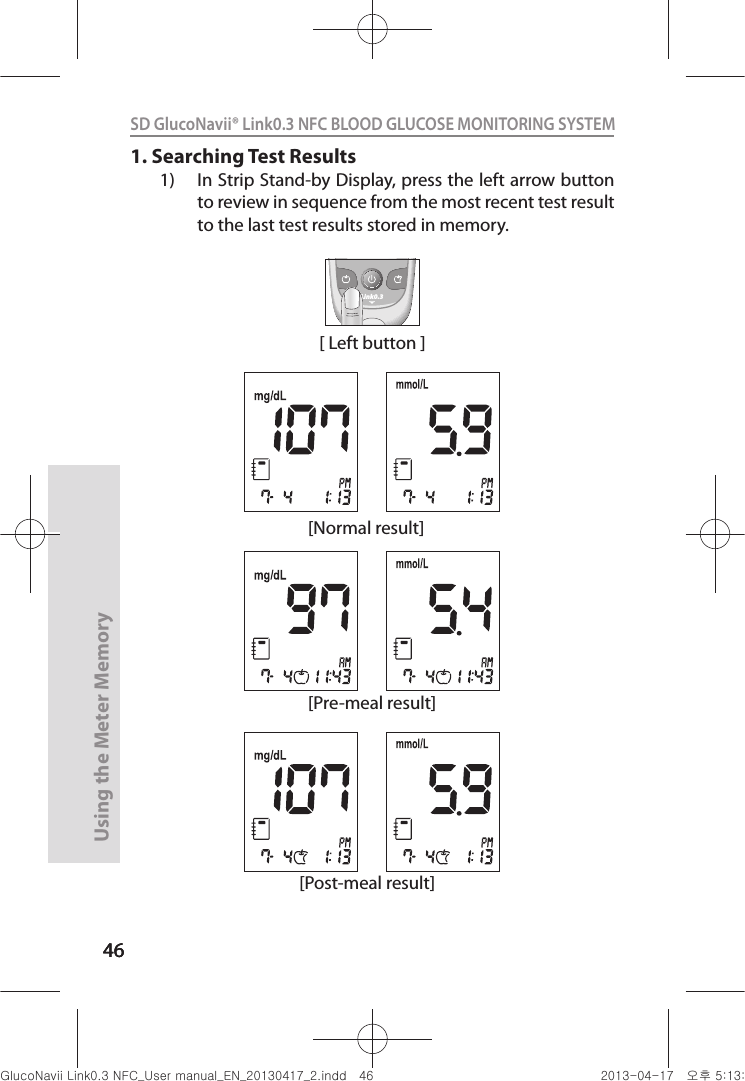 4646Using the Meter Memory46SD GlucoNavii® Link0.3 NFC BLOOD GLUCOSE MONITORING SYSTEM 1. Searching Test Results1)  In Strip Stand-by Display, press the left arrow button to review in sequence from the most recent test result to the last test results stored in memory.[Normal result][Pre-meal result][Post-meal result][ Left button ]Link0.3nuGsWUZGumj|GluYWXZW[X^YUGGG[] YWXZTW[TX^GGG㝘䟸G\aXZaXY