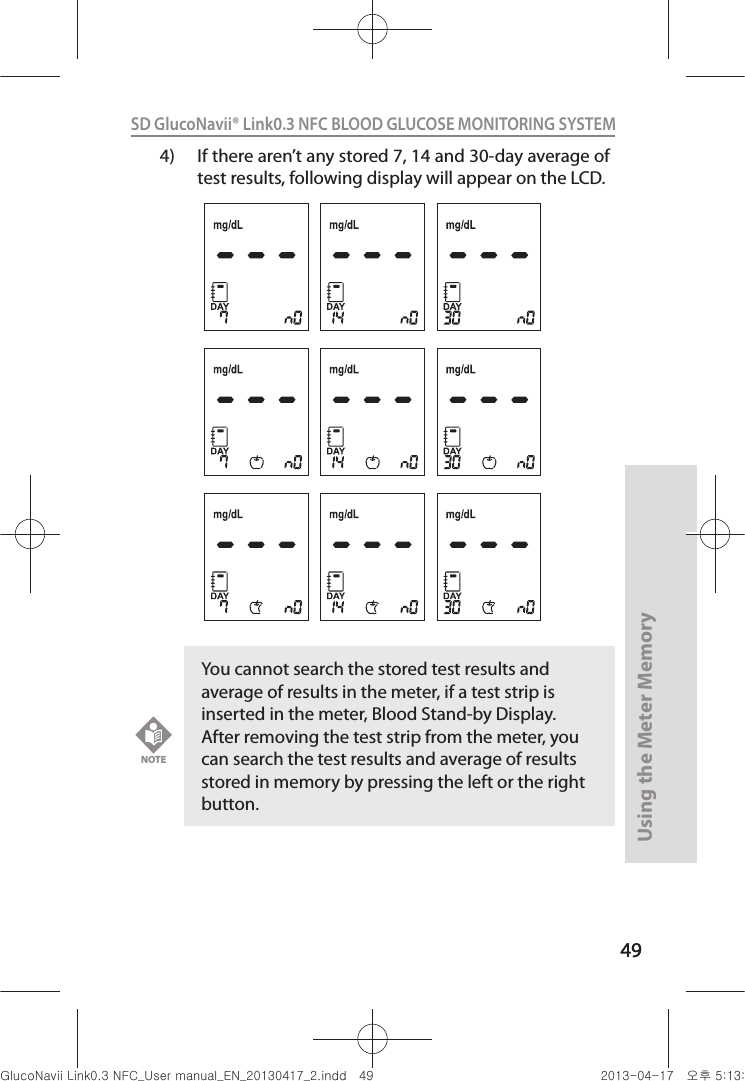 4949Using the Meter Memory49SD GlucoNavii® Link0.3 NFC BLOOD GLUCOSE MONITORING SYSTEM 4)  If there aren’t any stored 7, 14 and 30-day average of test results, following display will appear on the LCD.You cannot search the stored test results and average of results in the meter, if a test strip is inserted in the meter, Blood Stand-by Display. After removing the test strip from the meter, you can search the test results and average of results stored in memory by pressing the left or the right button.NOTEnuGsWUZGumj|GluYWXZW[X^YUGGG[` YWXZTW[TX^GGG㝘䟸G\aXZaXZ