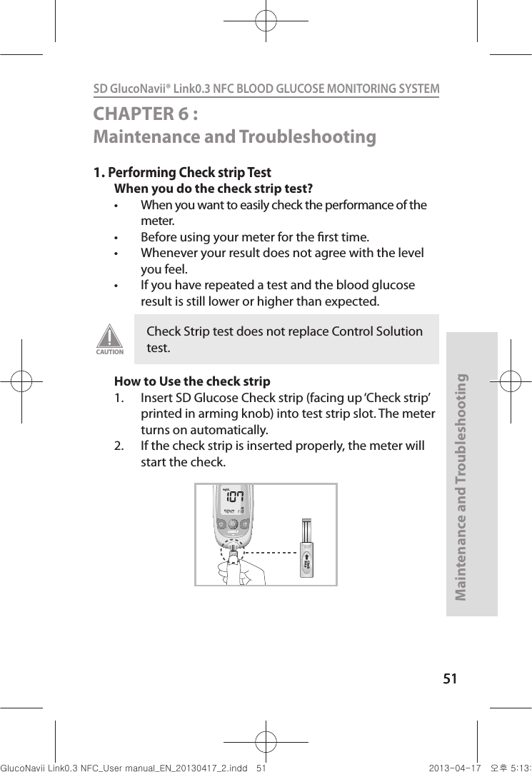 515151Maintenance and Troubleshooting51SD GlucoNavii® Link0.3 NFC BLOOD GLUCOSE MONITORING SYSTEM CHAPTER 6 : Maintenance and Troubleshooting 1. Performing Check strip TestWhen you do the check strip test?t When you want to easily check the performance of the meter. t Before using your meter for the rst time. t Whenever your result does not agree with the level you feel.t If you have repeated a test and the blood glucose result is still lower or higher than expected. How to Use the check strip1.  Insert SD Glucose Check strip (facing up ‘Check strip’ printed in arming knob) into test strip slot. The meter turns on automatically. 2.  If the check strip is inserted properly, the meter will start the check.Check Strip test does not replace Control Solution test.CAUTIONLink0.3Check StripCheck StripnuGsWUZGumj|GluYWXZW[X^YUGGG\X YWXZTW[TX^GGG㝘䟸G\aXZaXZ