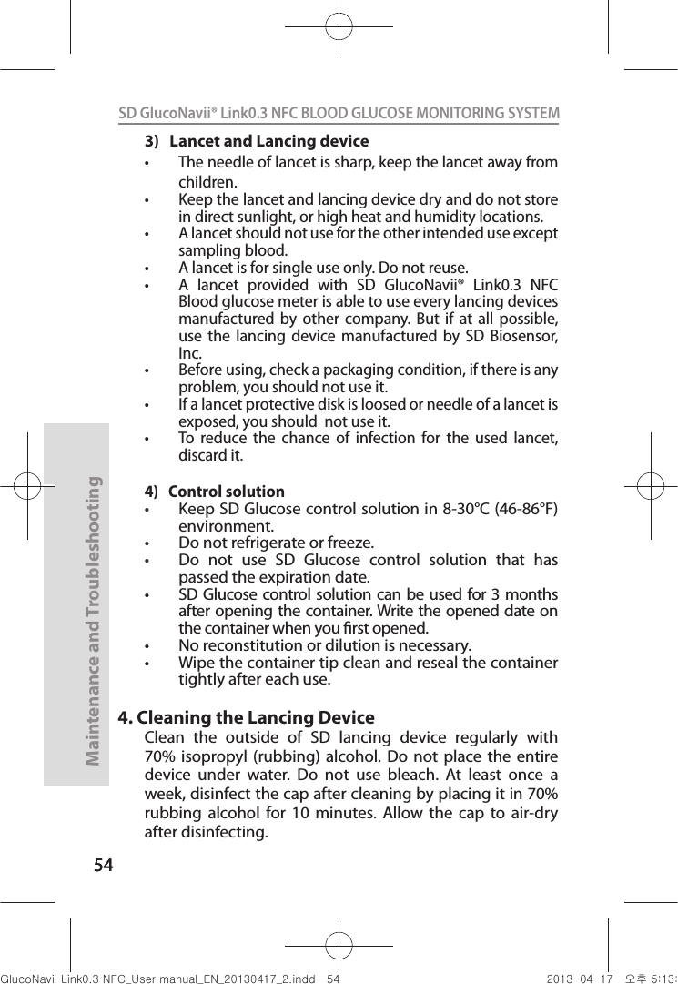 545454Maintenance and Troubleshooting54SD GlucoNavii® Link0.3 NFC BLOOD GLUCOSE MONITORING SYSTEM 3)   Lancet and Lancing devicet The needle of lancet is sharp, keep the lancet away from children. t Keep the lancet and lancing device dry and do not store in direct sunlight, or high heat and humidity locations.t A lancet should not use for the other intended use except sampling blood.t A lancet is for single use only. Do not reuse.t A  lancet  provided  with  SD  GlucoNavii®  Link0.3  NFC  Blood glucose meter is able to use every lancing devices manufactured  by  other  company.  But  if  at  all  possible, use  the  lancing  device  manufactured  by  SD  Biosensor, Inc.t Before using, check a packaging condition, if there is any problem, you should not use it.t If a lancet protective disk is loosed or needle of a lancet is exposed, you should  not use it.t To  reduce  the  chance  of  infection  for  the  used  lancet, discard it.4)   Control solutiont Keep SD Glucose control solution in 8-30°C (46-86°F) environment.t Do not refrigerate or freeze.t Do  not  use  SD  Glucose  control  solution  that  has passed the expiration date.t SD Glucose control solution can be used for 3 months after opening the container. Write the opened date on the container when you rst opened.t No reconstitution or dilution is necessary.t Wipe the container tip clean and reseal the container tightly after each use.4. Cleaning the Lancing DeviceClean  the  outside  of  SD  lancing  device  regularly  with 70%  isopropyl  (rubbing)  alcohol. Do  not  place  the  entire device  under  water.  Do  not  use  bleach.  At  least  once  a week, disinfect the cap after cleaning by placing it in 70% rubbing  alcohol  for  10  minutes.  Allow  the  cap  to  air-dry after disinfecting.nuGsWUZGumj|GluYWXZW[X^YUGGG\[ YWXZTW[TX^GGG㝘䟸G\aXZaXZ