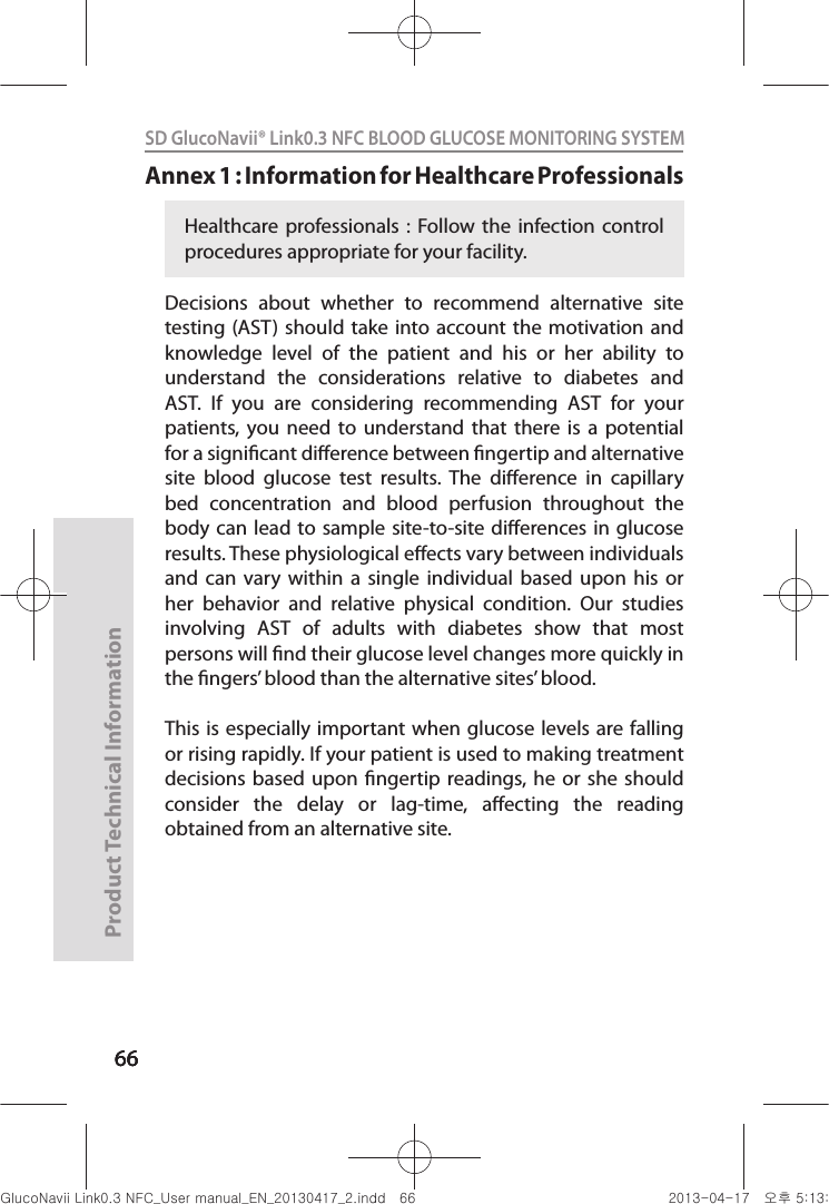 666666Product Technical Information66SD GlucoNavii® Link0.3 NFC BLOOD GLUCOSE MONITORING SYSTEM Annex 1 : Information for Healthcare Professionals Decisions  about  whether  to  recommend  alternative  site testing (AST)  should take  into account the motivation and knowledge  level  of  the  patient  and  his  or  her  ability  to understand  the  considerations  relative  to  diabetes  and AST.  If  you  are  considering  recommending  AST  for  your patients, you  need  to  understand  that  there  is  a  potential for a signicant dierence between ngertip and alternative site  blood  glucose  test  results.  The  dierence  in  capillary bed  concentration  and  blood  perfusion  throughout  the body can lead  to  sample  site-to-site dierences in glucose results. These physiological eects vary between individuals and  can  vary  within  a  single  individual  based  upon  his  or her  behavior  and  relative  physical  condition.  Our  studies involving  AST  of  adults  with  diabetes  show  that  most persons will nd their glucose level changes more quickly in the ngers’ blood than the alternative sites’ blood. This is  especially  important when glucose levels are falling or rising rapidly. If your patient is used to making treatment decisions based  upon  ngertip  readings, he  or she  should consider  the  delay  or  lag-time,  aecting  the  reading obtained from an alternative site.Healthcare professionals :  Follow the  infection  control procedures appropriate for your facility.nuGsWUZGumj|GluYWXZW[X^YUGGG]] YWXZTW[TX^GGG㝘䟸G\aXZaX\