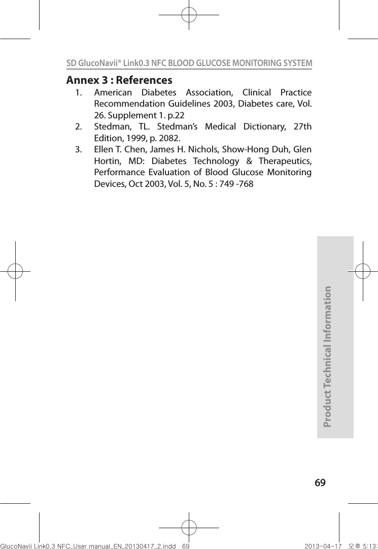 696969Product Technical Information69SD GlucoNavii® Link0.3 NFC BLOOD GLUCOSE MONITORING SYSTEM Annex 3 : References1.  American  Diabetes  Association,  Clinical  Practice Recommendation Guidelines  2003,  Diabetes care, Vol. 26. Supplement 1. p.22 2.  Stedman,  TL.  Stedman’s  Medical  Dictionary,  27th Edition, 1999, p. 2082. 3.  Ellen T. Chen, James H. Nichols, Show-Hong Duh, Glen Hortin,  MD:  Diabetes  Technology  &amp;  Therapeutics, Performance  Evaluation  of  Blood  Glucose  Monitoring Devices, Oct 2003, Vol. 5, No. 5 : 749 -768nuGsWUZGumj|GluYWXZW[X^YUGGG]` YWXZTW[TX^GGG㝘䟸G\aXZaX]