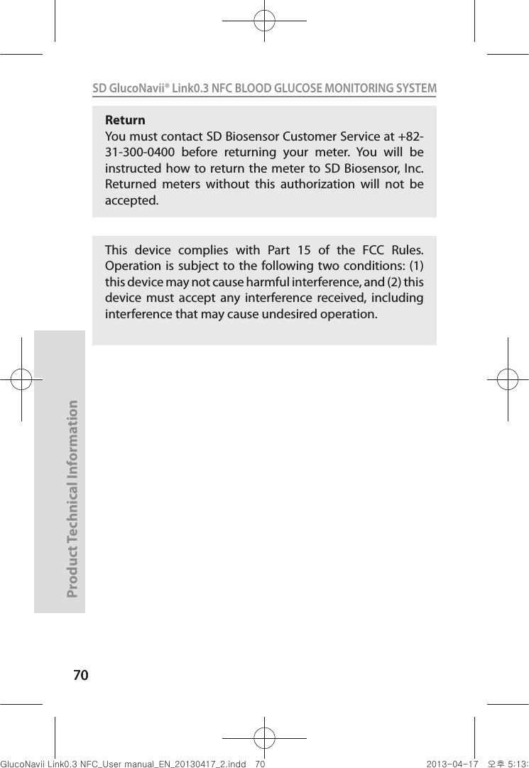 707070Product Technical Information70SD GlucoNavii® Link0.3 NFC BLOOD GLUCOSE MONITORING SYSTEM Return You must contact SD Biosensor Customer Service at +82-31-300-0400  before  returning  your  meter.  You  will  be instructed how to return the  meter  to SD Biosensor, Inc. Returned  meters  without  this  authorization  will  not  be accepted.This  device  complies  with  Part  15  of  the  FCC  Rules. Operation is subject  to the following two conditions: (1) this device may not cause harmful interference, and (2) this device  must  accept  any  interference  received,  including interference that may cause undesired operation.nuGsWUZGumj|GluYWXZW[X^YUGGG^W YWXZTW[TX^GGG㝘䟸G\aXZaX]