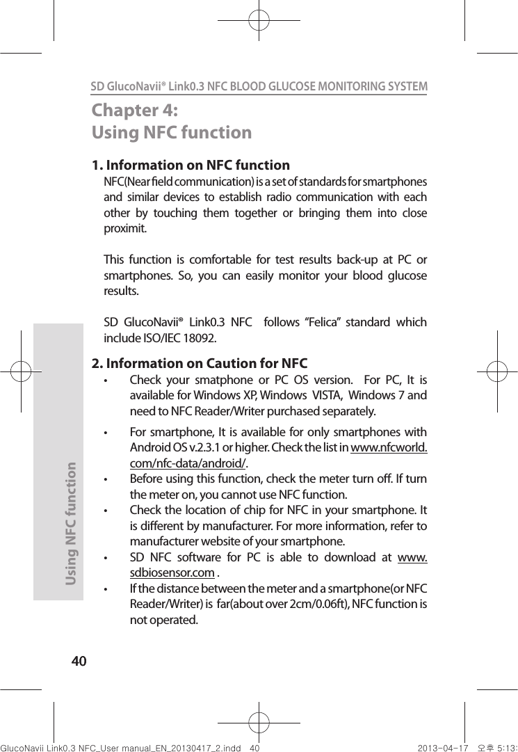 4040Using NFC function 40SD GlucoNavii® Link0.3 NFC BLOOD GLUCOSE MONITORING SYSTEM Chapter 4: Using NFC function1. Information on NFC functionNFC(Near eld communication) is a set of standards for smartphones and  similar  devices  to  establish  radio  communication  with  each other  by  touching  them  together  or  bringing  them  into  close proximit.This  function  is  comfortable  for  test  results  back-up  at  PC  or smartphones.  So,  you  can  easily  monitor  your  blood  glucose results.SD  GlucoNavii®  Link0.3  NFC    follows  “Felica”  standard  which include ISO/IEC 18092.2. Information on Caution for NFCt Check  your  smatphone  or  PC  OS  version.    For  PC,  It  is available for Windows XP, Windows  VISTA,  Windows 7 and need to NFC Reader/Writer purchased separately.t  For smartphone, It is available for  only smartphones with Android OS v.2.3.1 or higher. Check the list in www.nfcworld. com/nfc-data/android/.t Before using this function, check the meter turn o. If turn the meter on, you cannot use NFC function.t Check the location of chip for NFC in your smartphone. It is dierent by manufacturer. For more information, refer to manufacturer website of your smartphone.t SD  NFC  software  for  PC  is  able  to  download  at  www.sdbiosensor.com . t If the distance between the meter and a smartphone(or NFC Reader/Writer) is  far(about over 2cm/0.06ft), NFC function is not operated.nuGsWUZGumj|GluYWXZW[X^YUGGG[W YWXZTW[TX^GGG㝘䟸G\aXZaXW