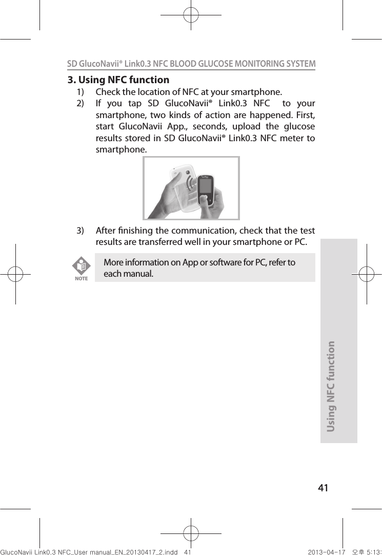 4141Using NFC function41SD GlucoNavii® Link0.3 NFC BLOOD GLUCOSE MONITORING SYSTEM 3. Using NFC function1)  Check the location of NFC at your smartphone.2)  If  you  tap  SD  GlucoNavii®  Link0.3  NFC    to  your smartphone,  two  kinds  of  action  are  happened.  First, start  GlucoNavii  App.,  seconds,  upload  the  glucose results stored in  SD GlucoNavii® Link0.3 NFC meter to smartphone. 3)  After nishing the communication, check that the test results are transferred well in your smartphone or PC.More information on App or software for PC, refer to each manual. NOTEnuGsWUZGumj|GluYWXZW[X^YUGGG[X YWXZTW[TX^GGG㝘䟸G\aXZaXX