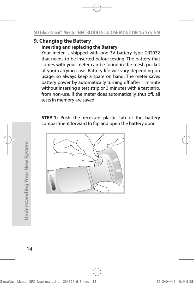 14Understanding Your New SystemSD GlucoNavii® Mentor NFC BLOOD GLUCOSE MONITORING SYSTEM9. Changing the BatteryInserting and replacing the BatteryYour  meter  is  shipped  with  one  3V  battery  type  CR2032 that needs to be inserted before testing. The battery that comes with your meter can be found in the mesh pocket of your  carrying  case. Battery  life will  vary  depending on usage, so  always  keep a  spare  on hand. The  meter saves battery power by automatically turning o after 1 minute without inserting a test strip or 3 minutes with a test strip, from non-use. If the meter does automatically shut o, all tests in memory are saved.STEP-1:  Push  the  recessed  plastic  tab  of  the  battery compartment forward to ip and open the battery door.nuGtGumj|GYWXZW[X]ZUGGGX[ YWXZTW[TX]GGG㝘䟸G\a\_a[Z