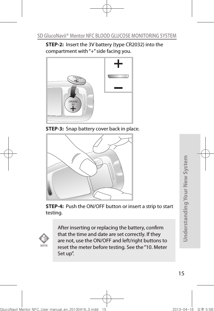 15Understanding Your New SystemSD GlucoNavii® Mentor NFC BLOOD GLUCOSE MONITORING SYSTEMSTEP-2:  Insert the 3V battery (type CR2032) into the compartment with “+” side facing you.   STEP-3:  Snap battery cover back in place.   STEP-4:  Push the ON/OFF button or insert a strip to start testing.After inserting or replacing the battery, conrm that the time and date are set correctly. If they are not, use the ON/OFF and left/right buttons to reset the meter before testing. See the “10. Meter Set up”. NOTEnuGtGumj|GYWXZW[X]ZUGGGX\ YWXZTW[TX]GGG㝘䟸G\a\_a[Z