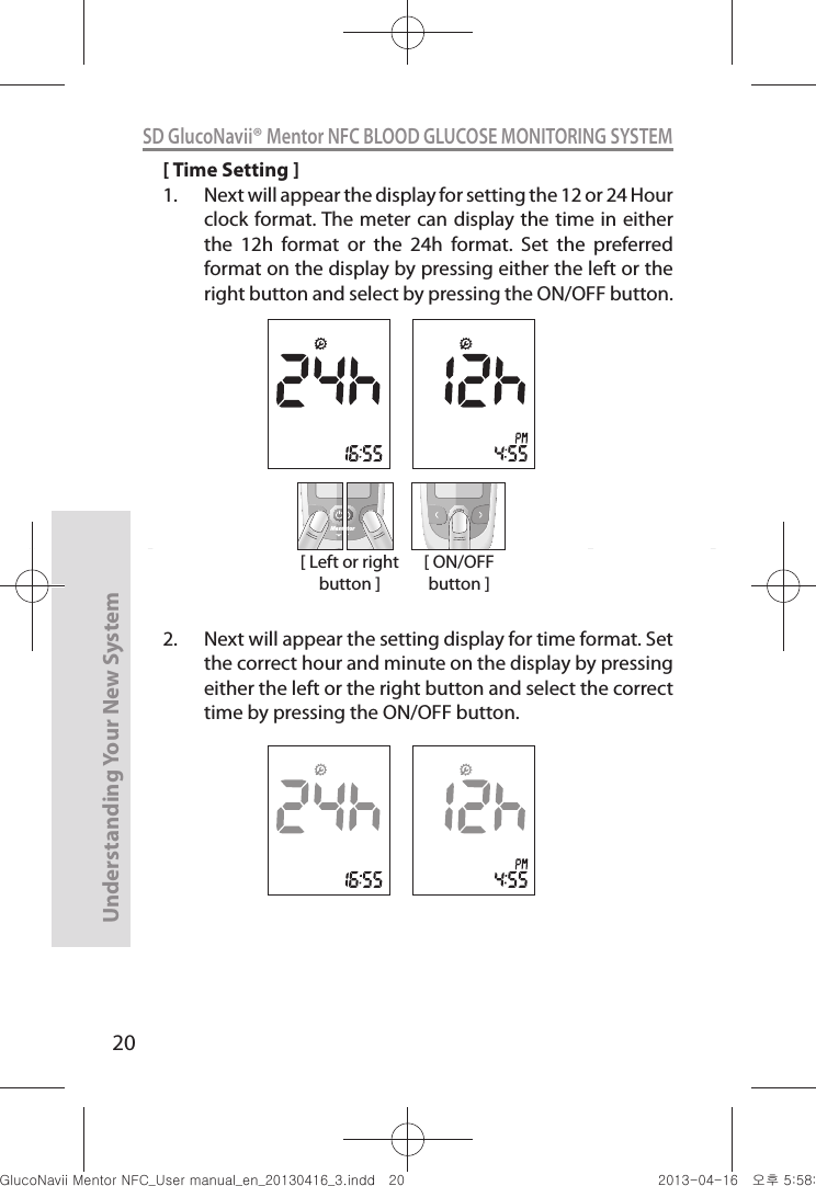 20Understanding Your New SystemSD GlucoNavii® Mentor NFC BLOOD GLUCOSE MONITORING SYSTEM[ Time Setting ]1.  Next will appear the display for setting the 12 or 24 Hour clock format. The meter can display the time in either the  12h  format  or  the  24h  format.  Set  the  preferred format on the display by pressing either the left or the right button and select by pressing the ON/OFF button. 2.  Next will appear the setting display for time format. Set the correct hour and minute on the display by pressing either the left or the right button and select the correct time by pressing the ON/OFF button.[ Left or right button ]MentMentor[ ON/OFF button ]nuGtGumj|GYWXZW[X]ZUGGGYW YWXZTW[TX]GGG㝘䟸G\a\_a[^