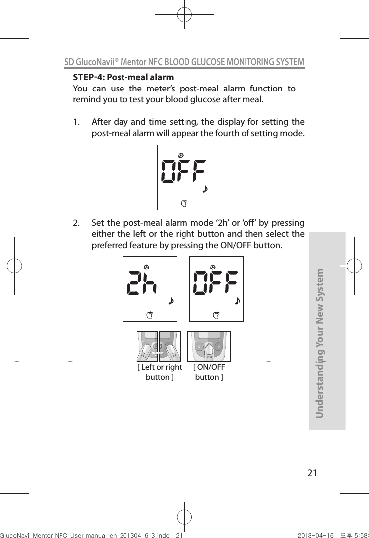 21Understanding Your New SystemSD GlucoNavii® Mentor NFC BLOOD GLUCOSE MONITORING SYSTEMSTEP4: Post-meal alarmYou  can  use  the  meter’s  post-meal  alarm  function  to remind you to test your blood glucose after meal.1.  After day  and time  setting, the  display for setting  the post-meal alarm will appear the fourth of setting mode.2.  Set  the  post-meal alarm  mode ‘2h’  or ‘o’  by  pressing either the  left or  the right button and  then select  the preferred feature by pressing the ON/OFF button.  [ Left or right button ]MentMentor[ ON/OFF button ]nuGtGumj|GYWXZW[X]ZUGGGYX YWXZTW[TX]GGG㝘䟸G\a\_a[_
