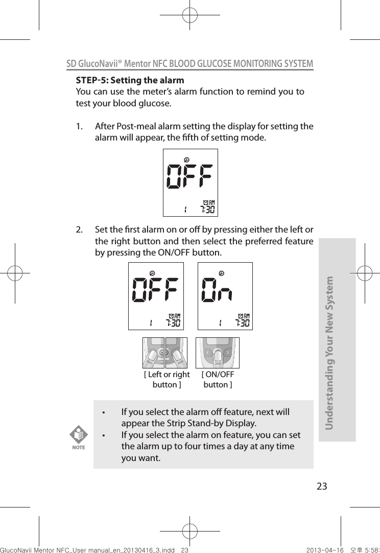 23Understanding Your New SystemSD GlucoNavii® Mentor NFC BLOOD GLUCOSE MONITORING SYSTEMSTEP5: Setting the alarmYou can use the meter’s alarm function to remind you to test your blood glucose.1.  After Post-meal alarm setting the display for setting the alarm will appear, the fth of setting mode.  2.  Set the rst alarm on or o by pressing either the left or the right button and then select the preferred feature by pressing the ON/OFF button.[ Left or right button ]MentMentor[ ON/OFF button ]t If you select the alarm o feature, next will appear the Strip Stand-by Display. t If you select the alarm on feature, you can set the alarm up to four times a day at any time you want.NOTEnuGtGumj|GYWXZW[X]ZUGGGYZ YWXZTW[TX]GGG㝘䟸G\a\_a[`