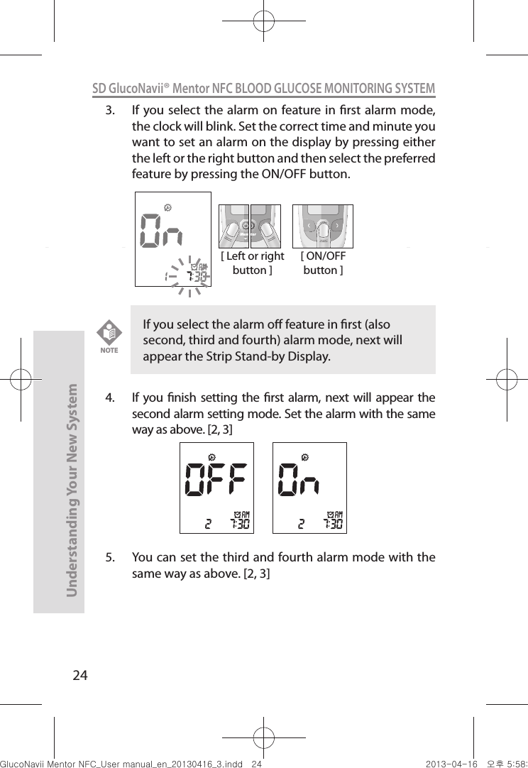 24Understanding Your New SystemSD GlucoNavii® Mentor NFC BLOOD GLUCOSE MONITORING SYSTEM3.  If you select the alarm  on feature in rst alarm mode, the clock will blink. Set the correct time and minute you want to set an alarm on the display by pressing either the left or the right button and then select the preferred feature by pressing the ON/OFF button.4.  If  you nish setting the rst alarm, next will appear the second alarm setting mode. Set the alarm with the same way as above. [2, 3]5.  You can set the third and fourth alarm mode with the same way as above. [2, 3][ Left or right button ]MentMentor[ ON/OFF button ]If you select the alarm o feature in rst (also second, third and fourth) alarm mode, next will appear the Strip Stand-by Display.NOTEnuGtGumj|GYWXZW[X]ZUGGGY[ YWXZTW[TX]GGG㝘䟸G\a\_a\X