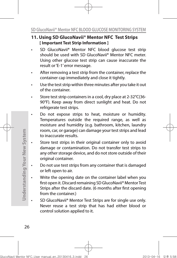 26Understanding Your New SystemSD GlucoNavii® Mentor NFC BLOOD GLUCOSE MONITORING SYSTEM11.  Using SD GlucoNavii® Mentor NFC  Test Strips[ Important Test Strip Information ]t SD  GlucoNavii®  Mentor  NFC  blood  glucose  test  strip should be used with SD GlucoNavii® Mentor NFC meter. Using  other  glucose  test  strip  can  cause  inaccurate  the result or ‘E-1’ error message.t After removing a test strip from the container, replace the container cap immediately and close it tightly. t Use the test strip within three minutes after you take it out of the container. t Store test strip containers in a cool, dry place at 2-32°C(36-90°F).  Keep  away  from  direct  sunlight  and  heat.  Do  not refrigerate test strips. t Do  not  expose  strips  to  heat,  moisture  or  humidity. Temperatures  outside  the  required  range,  as  well  as moisture and  humidity  (e.g. bathroom,  kitchen,  laundry room, car, or garage) can damage your test strips and lead to inaccurate results. t Store test strips  in their  original container  only to avoid damage or  contamination. Do  not transfer test  strips to any other storage device, and do not store outside of their original container.  t Do not use test strips from any container that is damaged or left open to air. t Write the opening date on the container label when you rst open it. Discard remaining SD GlucoNavii® Mentor Test Strips after the discard date. (6 months after rst opening from the container.) t SD GlucoNavii® Mentor Test Strips are for single use only. Never  reuse  a  test  strip  that  has  had  either  blood  or control solution applied to it. nuGtGumj|GYWXZW[X]ZUGGGY] YWXZTW[TX]GGG㝘䟸G\a\_a\Z