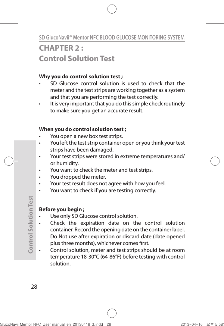 Control Solution Test28SD GlucoNavii® Mentor NFC BLOOD GLUCOSE MONITORING SYSTEMCHAPTER 2 : Control Solution TestWhy you do control solution test ; t SD  Glucose  control  solution  is  used  to  check  that  the meter and the test strips are working together as a system and that you are performing the test correctly. t It is very important that you do this simple check routinely to make sure you get an accurate result. When you do control solution test ;t You open a new box test strips. t You left the test strip container open or you think your test strips have been damaged. t Your test strips were stored in extreme temperatures and/or humidity. t You want to check the meter and test strips. t You dropped the meter. t Your test result does not agree with how you feel. t You want to check if you are testing correctly. Before you begin ; t Use only SD Glucose control solution. t Check  the  expiration  date  on  the  control  solution container. Record the opening date on the container label. Do Not use after expiration or discard date (date opened plus three months), whichever comes rst. t Control solution, meter and test strips should be at room temperature 18-30°C (64-86°F) before testing with control solution. nuGtGumj|GYWXZW[X]ZUGGGY_ YWXZTW[TX]GGG㝘䟸G\a\_a\Z