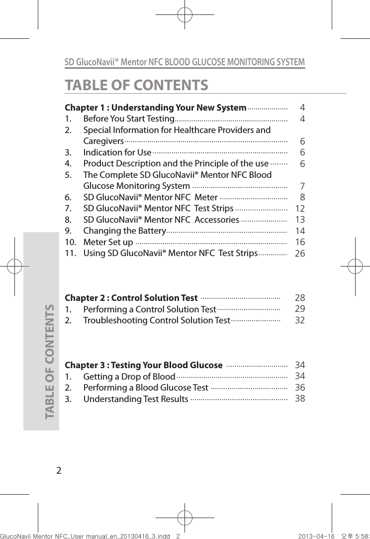 2SD GlucoNavii® Mentor NFC BLOOD GLUCOSE MONITORING SYSTEMTABLE OF CONTENTSChapter 1 : Understanding Your New System    1.  Before You Start Testing                      2.  Special Information for Healthcare Providers and Caregivers                                  3.  Indication for Use 4.  Product Description and the Principle of the use5.  The Complete SD GlucoNavii® Mentor NFC Blood Glucose Monitoring System6.  SD GlucoNavii® Mentor NFC  Meter7.  SD GlucoNavii® Mentor NFC  Test Strips8.  SD GlucoNavii® Mentor NFC  Accessories 9.  Changing the Battery10.  Meter Set up11.  Using SD GlucoNavii® Mentor NFC  Test StripsChapter 2 : Control Solution Test1.  Performing a Control Solution Test           2.  Troubleshooting Control Solution TestChapter 3 : Testing Your Blood Glucose1.  Getting a Drop of Blood2.  Performing a Blood Glucose Test3.  Understanding Test Results44666781213141626TABLE OF CONTENTS28293234343638nuGtGumj|GYWXZW[X]ZUGGGY YWXZTW[TX]GGG㝘䟸G\a\_a[W