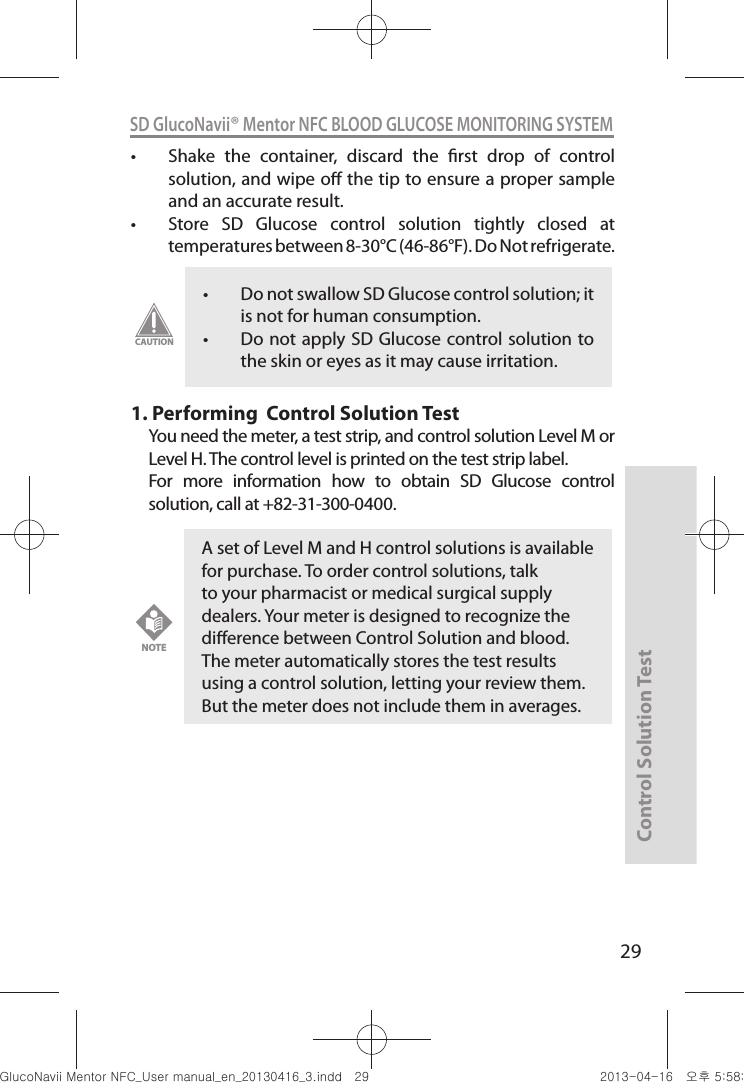 Control Solution Test29SD GlucoNavii® Mentor NFC BLOOD GLUCOSE MONITORING SYSTEMt Shake  the  container,  discard  the  rst  drop  of  control solution, and wipe o the tip to ensure a proper sample and an accurate result. t Store  SD  Glucose  control  solution  tightly  closed  at temperatures between 8-30°C (46-86°F). Do Not refrigerate. 1.  Performing  Control Solution TestYou need the meter, a test strip, and control solution Level M or Level H. The control level is printed on the test strip label.For  more  information  how  to  obtain  SD  Glucose  control solution, call at +82-31-300-0400.t Do not swallow SD Glucose control solution; it is not for human consumption. t Do not apply SD Glucose control solution to the skin or eyes as it may cause irritation. CAUTIONA set of Level M and H control solutions is available for purchase. To order control solutions, talk to your pharmacist or medical surgical supply dealers. Your meter is designed to recognize the dierence between Control Solution and blood. The meter automatically stores the test results using a control solution, letting your review them. But the meter does not include them in averages.NOTEnuGtGumj|GYWXZW[X]ZUGGGY` YWXZTW[TX]GGG㝘䟸G\a\_a\Z