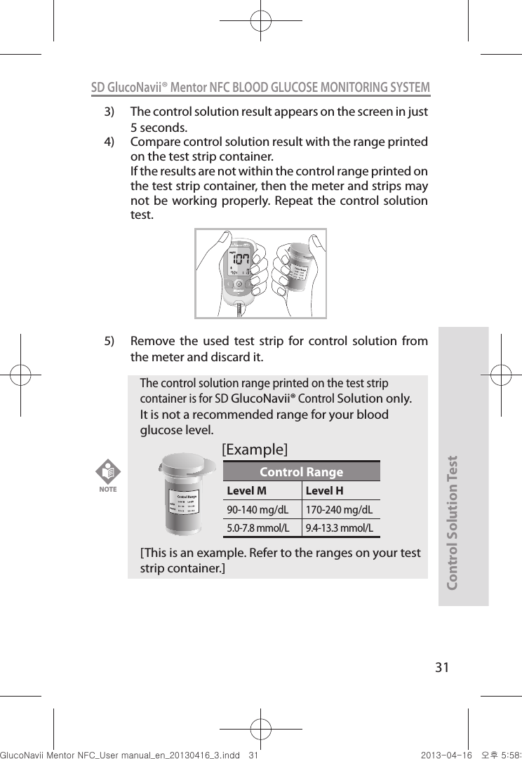 Control Solution Test31SD GlucoNavii® Mentor NFC BLOOD GLUCOSE MONITORING SYSTEM3)  The control solution result appears on the screen in just 5 seconds. 4)  Compare control solution result with the range printed on the test strip container.   If the results are not within the control range printed on the test strip container, then the meter and strips may not be  working  properly. Repeat  the control solution test.5)  Remove  the  used  test  strip  for  control  solution  from the meter and discard it.MentorNFCNOTE The control solution range printed on the test strip container is for SD GlucoNavii® Control Solution only. It is not a recommended range for your blood glucose level. [This is an example. Refer to the ranges on your test strip container.]Control RangeLevel M Level H90-140 mg/dL 170-240 mg/dL5.0-7.8 mmol/L 9.4-13.3 mmol/Lmg/dLmmol/L[Example]nuGtGumj|GYWXZW[X]ZUGGGZX YWXZTW[TX]GGG㝘䟸G\a\_a\[