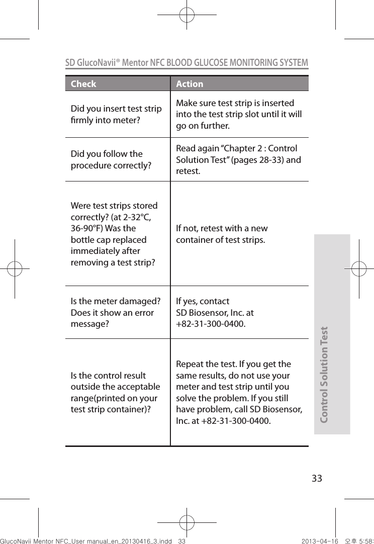 Control Solution Test33SD GlucoNavii® Mentor NFC BLOOD GLUCOSE MONITORING SYSTEMCheck ActionDid you insert test strip rmly into meter? Make sure test strip is inserted into the test strip slot until it will go on further.Did you follow the procedure correctly? Read again “Chapter 2 : Control Solution Test” (pages 28-33) and retest. Were test strips stored correctly? (at 2-32°C, 36-90°F) Was the bottle cap replaced immediately after removing a test strip? If not, retest with a new container of test strips. Is the meter damaged? Does it show an error message?If yes, contact SD Biosensor, Inc. at +82-31-300-0400.Is the control result outside the acceptable range(printed on your test strip container)?Repeat the test. If you get the same results, do not use your meter and test strip until you solve the problem. If you still have problem, call SD Biosensor, Inc. at +82-31-300-0400.nuGtGumj|GYWXZW[X]ZUGGGZZ YWXZTW[TX]GGG㝘䟸G\a\_a\[