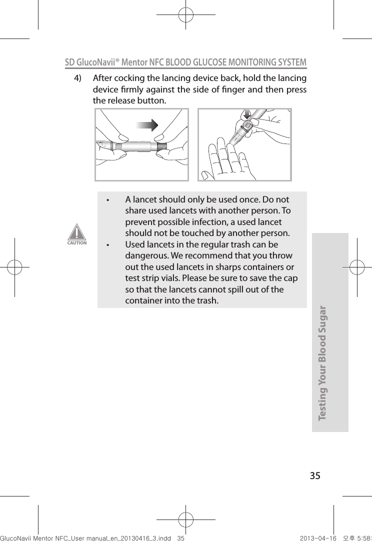 35Testing Your Blood Sugar 35SD GlucoNavii® Mentor NFC BLOOD GLUCOSE MONITORING SYSTEM4)  After cocking the lancing device back, hold the lancing device rmly against the side of nger and then press the release button.1212t A lancet should only be used once. Do not share used lancets with another person. To prevent possible infection, a used lancet should not be touched by another person. t Used lancets in the regular trash can be dangerous. We recommend that you throw out the used lancets in sharps containers or test strip vials. Please be sure to save the cap so that the lancets cannot spill out of the container into the trash.CAUTIONnuGtGumj|GYWXZW[X]ZUGGGZ\ YWXZTW[TX]GGG㝘䟸G\a\_a\]