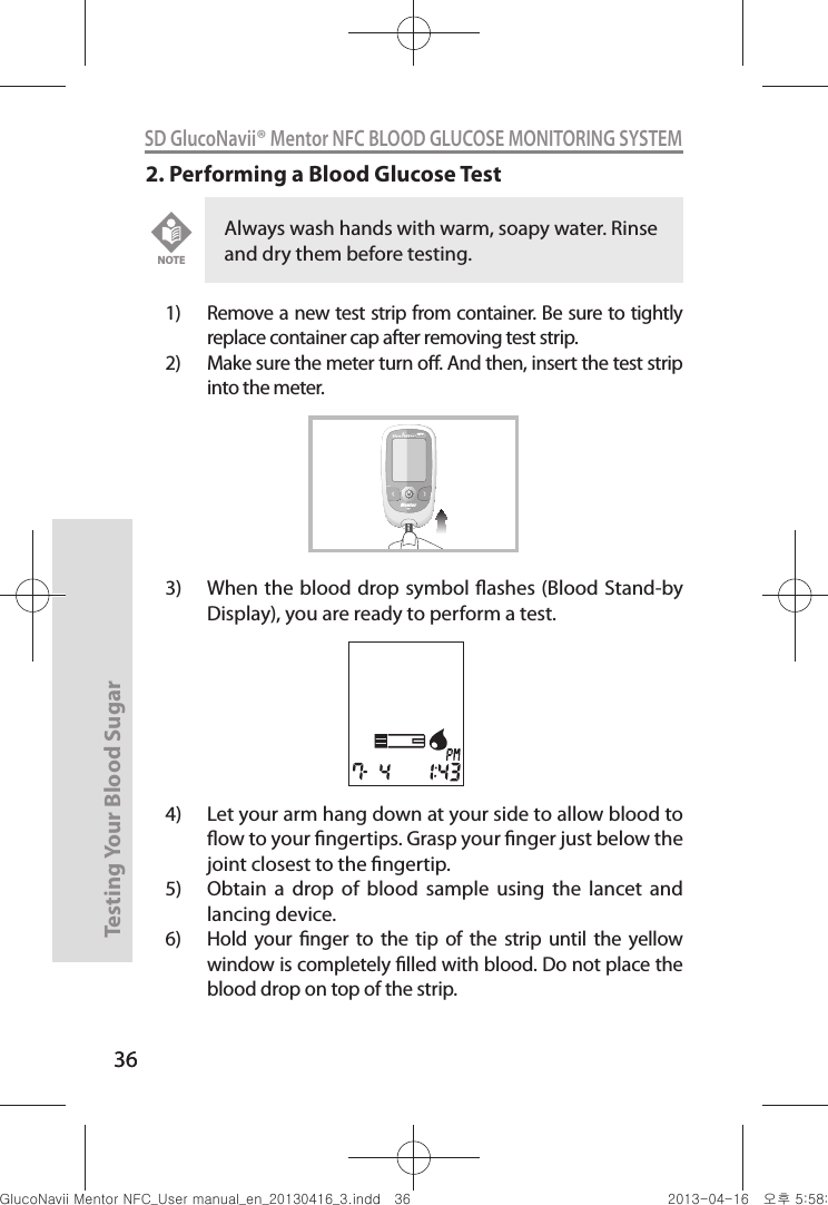 36Testing Your Blood Sugar 36SD GlucoNavii® Mentor NFC BLOOD GLUCOSE MONITORING SYSTEM2. Performing a Blood Glucose Test1)  Remove a new test strip from container. Be sure to tightly replace container cap after removing test strip.2)  Make sure the meter turn o. And then, insert the test strip into the meter. 3)  When the  blood drop symbol ashes (Blood Stand-by Display), you are ready to perform a test. 4)  Let your arm hang down at your side to allow blood to ow to your ngertips. Grasp your nger just below the joint closest to the ngertip. 5)  Obtain  a  drop  of  blood  sample  using  the  lancet  and lancing device. 6)  Hold  your  nger  to  the  tip  of  the strip  until  the  yellow window is completely lled with blood. Do not place the blood drop on top of the strip. Always wash hands with warm, soapy water. Rinse and dry them before testing. NOTEMentorNFCnuGtGumj|GYWXZW[X]ZUGGGZ] YWXZTW[TX]GGG㝘䟸G\a\_a\]