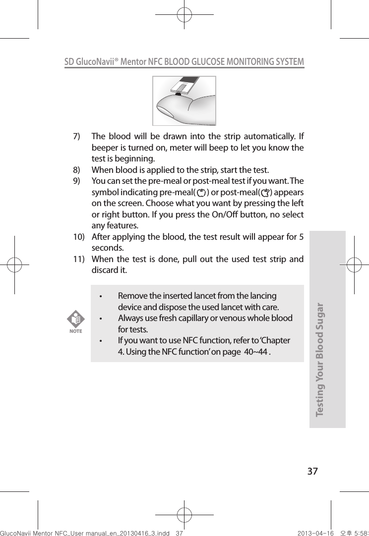 37Testing Your Blood Sugar 37SD GlucoNavii® Mentor NFC BLOOD GLUCOSE MONITORING SYSTEM7)  The  blood  will  be  drawn  into  the  strip  automatically.  If beeper is turned on, meter will beep to let you know the test is beginning.8)  When blood is applied to the strip, start the test.9)  You can set the pre-meal or post-meal test if you want. The symbol indicating pre-meal(       ) or post-meal(      ) appears on the screen. Choose what you want by pressing the left or right button. If you press the On/O button, no select any features.  10)  After applying the blood, the test result will appear for 5 seconds.11)  When  the  test  is  done,  pull  out  the  used  test  strip  and discard it. t Remove the inserted lancet from the lancing device and dispose the used lancet with care. t Always use fresh capillary or venous whole blood for tests.t If you want to use NFC function, refer to ‘Chapter 4. Using the NFC function’ on page  40~44 . NOTEnuGtGumj|GYWXZW[X]ZUGGGZ^ YWXZTW[TX]GGG㝘䟸G\a\_a\]