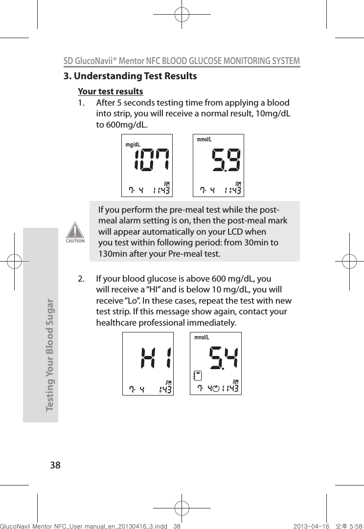 38Testing Your Blood Sugar 38SD GlucoNavii® Mentor NFC BLOOD GLUCOSE MONITORING SYSTEM3. Understanding Test ResultsYour test results1.  After 5 seconds testing time from applying a blood into strip, you will receive a normal result, 10mg/dL to 600mg/dL.2.  If your blood glucose is above 600 mg/dL, you will receive a “HI” and is below 10 mg/dL, you will receive “Lo”. In these cases, repeat the test with new test strip. If this message show again, contact your healthcare professional immediately. If you perform the pre-meal test while the post-meal alarm setting is on, then the post-meal mark will appear automatically on your LCD when you test within following period: from 30min to 130min after your Pre-meal test. CAUTIONnuGtGumj|GYWXZW[X]ZUGGGZ_ YWXZTW[TX]GGG㝘䟸G\a\_a\]